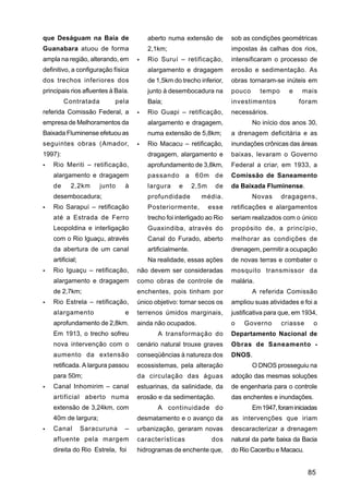que Deságuam na Baía de                aberto numa extensão de          sob as condições geométricas
Guanabara atuou de forma               2,1km;                           impostas às calhas dos rios,
ampla na região, alterando, em         Rio Suruí – retificação,         intensificaram o processo de
definitivo, a configuração física      alargamento e dragagem           erosão e sedimentação. As
dos trechos inferiores dos             de 1,5km do trecho inferior,     obras tornaram-se inúteis em
principais rios afluentes à Baía.      junto à desembocadura na         pouco      tempo     e    mais
         Contratada        pela        Baía;                            investimentos            foram
referida Comissão Federal, a           Rio Guapi – retificação,         necessários.
empresa de Melhoramentos da            alargamento e dragagem,                  No início dos anos 30,
Baixada Fluminense efetuou as          numa extensão de 5,8km;          a drenagem deficitária e as
seguintes obras (Amador,               Rio Macacu – retificação,        inundações crônicas das áreas
1997):                                 dragagem, alargamento e          baixas, levaram o Governo
    Rio Meriti – retificação,          aprofundamento de 3,8km,         Federal a criar, em 1933, a
    alargamento e dragagem             passando a 60m de                Comissão de Saneamento
    de      2,2km      junto   à       largura     e      2,5m    de    da Baixada Fluminense.
    desembocadura;                     profundidade         média.              Novas      dragagens,
    Rio Sarapuí – retificação          Posteriormente,           esse   retificações e alargamentos
    até a Estrada de Ferro             trecho foi interligado ao Rio    seriam realizados com o único
    Leopoldina e interligação          Guaxindiba, através do           propósito de, a princípio,
    com o Rio Iguaçu, através          Canal do Furado, aberto          melhorar as condições de
    da abertura de um canal            artificialmente.                 drenagem, permitir a ocupação
    artificial;                        Na realidade, essas ações        de novas terras e combater o
    Rio Iguaçu – retificação,       não devem ser consideradas          mosquito transmissor da
    alargamento e dragagem          como obras de controle de           malária.
    de 2,7km;                       enchentes, pois tinham por                  A referida Comissão
    Rio Estrela – retificação,      único objetivo: tornar secos os     ampliou suas atividades e foi a
    alargamento                e    terrenos úmidos marginais,          justificativa para que, em 1934,
    aprofundamento de 2,8km.        ainda não ocupados.                 o   Governo        criasse    o
    Em 1913, o trecho sofreu               A transformação do           Departamento Nacional de
    nova intervenção com o          cenário natural trouxe graves       Obras de Saneamento -
    aumento da extensão             conseqüências à natureza dos        DNOS.
    retificada. A largura passou    ecossistemas, pela alteração                O DNOS prosseguiu na
    para 50m;                       da circulação das águas             adoção das mesmas soluções
    Canal Inhomirim – canal         estuarinas, da salinidade, da       de engenharia para o controle
    artificial aberto numa          erosão e da sedimentação.           das enchentes e inundações.
    extensão de 3,24km, com                A continuidade do                    Em 1947, foram iniciadas
    40m de largura;                 desmatamento e o avanço da          as intervenções que iriam
    Canal         Saracuruna   –    urbanização, geraram novas          descaracterizar a drenagem
    afluente pela margem            características              dos    natural da parte baixa da Bacia
    direita do Rio Estrela, foi     hidrogramas de enchente que,        do Rio Caceribu e Macacu.


                                                                                                     85
 