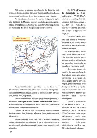 Até então, o Macacu era afluente do Caceribu pela                    Em 1979, o Programa
margem direita. A região do baixo Caceribu sofria inundações         de   Erradição        da    Sub-
naturais sobre extensas áreas de manguezal e de várzeas.             habitação – PROMORAR,
       As elevadas declividades dos cursos de água, na região        criado e conduzido pelo então
alta da Bacia do Macacu, criavam condições propícias para a          Ministério do Interior, visava a
rápida formação das enchentes, fato que intensificava o potencial    atender      os     moradores
de inundação das áreas marginais do baixo Caceribu.                  assentados sobre palafitas,
                                                                     em    áreas       alagadas    ou
                                                                     alagáveis.
                                                                            Coube ao DNOS, mais
                                                                     uma vez, sanear e recuperar
                                                                     tais áreas e, ao extinto Banco
                                                                     Nacional de Habitação – BNH,
                                                                     financiar as obras.
                                                                          O PROMORAR tinha
                                                                     como linha mestra de ação,
                                                                     criar grandes aterros sobre
                                                                     terrenos sujeitos a inundação
                                                                     ou alagados, mantendo os
                                                                     moradores no mesmo local.
                                                                            Extensas áreas do
                                                                     espelho de água da Baía de
                                                                     Guanabara foram aterradas,
                                                                     permitindo o avanço da
                                                                     urbanização sobre terrenos
                                                                     frágeis, praticamente ao nível
       Para evitar tal cenário e permitir a ocupação das terras, o   das águas da Baía e sujeitos
DNOS abriu, artificialmente, o Canal de Imunana, interligando o      aos trasbordamentos dos
curso do Rio Macacu, logo a jusante da confluência com o Guapi-      trechos inferiores dos rios que
açu, com o Rio Guapimirim.                                           tiveram       seus         cursos
       Outras intervenções estavam programadas pelo DNOS             prolongados.
no âmbito do Projeto Fundo da Baía de Guanabara, visando,                   Foram 11 milhões de
exclusivamente, a drenagem das terras, sem uma preocupação           m 3 de aterro hidráulico e 7
maior com a componente ambiental.                                    milhões de m 3 de aterro
       Depois de árdua luta travada por ambientalistas,              mecânico, com a criação de
finalmente, em 1984, foi criada a Área de Proteção Ambiental de      2,7km 2 de área para novas
Guapimirim.                                                          habitações,        junto     aos
       Ainda no período entre 1947 e 1957, a Bacia do Caceribu       segmentos de jusante dos
sofreu intervenções semelhantes. O curso principal teve cerca        trechos               inferiores,
de 36km retificados, bem como vários trechos de seus principais      principalmente dos Rios Irajá,
afluentes.                                                           São João de Meriti e Iguaçu.

86
 