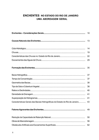 ENCHENTES NO ESTADO DO RIO DE JANEIRO
                                               UMA ABORDAGEM GERAL




Enchentes – Considerações Gerais................................................................................                               10


Causas Naturais das Enchentes......................................................................................                            13


Ciclo Hidrológico.....................................................................................................................         14
Chuvas......................................................................................................................................   19
Características das Chuvas no Estado do Rio de Janeiro................................................ 22
Escoamentos das Águas de Chuva......................................................................................                           29


Formação das Enchentes..................................................................................................                       35


Bacia Hidrográfica..................................................................................................................           37
Tempo de Concentração........................................................................................................                  37
Geometria das Bacias............................................................................................................               38
Tipo de Solo e Cobertura Vegetal.........................................................................................                      38
Relevo e Declividades............................................................................................................              40
Densidade de Drenagem.......................................................................................................                   41
Superposição de Hidrogramas.............................................................................................                       41
Características Gerais das Bacias Hidrográficas do Estado do Rio de Janeiro............. 43


Fatores Agravantes das Enchentes................................................................................                               49


Redução da Capacidade de Retenção Natural..................................................................                                    50
Obras de Macrodrenagem.....................................................................................................                    56
Obstáculos Artificiais aos Escoamentos Superficiais........................................................                                    62


8
 