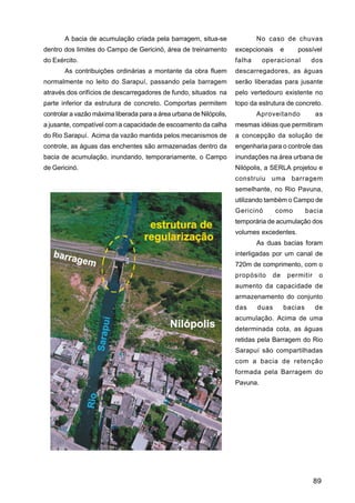 A bacia de acumulação criada pela barragem, situa-se                  No caso de chuvas
dentro dos limites do Campo de Gericinó, área de treinamento         excepcionais    e      possível
do Exército.                                                         falha     operacional       dos
       As contribuições ordinárias a montante da obra fluem          descarregadores, as águas
normalmente no leito do Sarapuí, passando pela barragem              serão liberadas para jusante
através dos orifícios de descarregadores de fundo, situados na       pelo vertedouro existente no
parte inferior da estrutura de concreto. Comportas permitem          topo da estrutura de concreto.
controlar a vazão máxima liberada para a área urbana de Nilópolis,           Aproveitando           as
a jusante, compatível com a capacidade de escoamento da calha        mesmas idéias que permitiram
do Rio Sarapuí. Acima da vazão mantida pelos mecanismos de           a concepção da solução de
controle, as águas das enchentes são armazenadas dentro da           engenharia para o controle das
bacia de acumulação, inundando, temporariamente, o Campo             inundações na área urbana de
de Gericinó.                                                         Nilópolis, a SERLA projetou e
                                                                     construiu uma barragem
                                                                     semelhante, no Rio Pavuna,
                                                                     utilizando também o Campo de
                                                                     Gericinó       como        bacia
                                                                     temporária de acumulação dos
                                                                     volumes excedentes.
                                                                             As duas bacias foram
                                                                     interligadas por um canal de
                                                                     720m de comprimento, com o
                                                                     propósito    de     permitir    o
                                                                     aumento da capacidade de
                                                                     armazenamento do conjunto
                                                                     das     duas      bacias       de
                                                                     acumulação. Acima de uma
                                                                     determinada cota, as águas
                                                                     retidas pela Barragem do Rio
                                                                     Sarapuí são compartilhadas
                                                                     com a bacia de retenção
                                                                     formada pela Barragem do
                                                                     Pavuna.




                                                                                                    89
 
