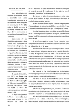 Bacia do Rio São João            IBGE e é dotado, na parte central, de um vertedouro-barragem
                                     de concreto armado. O vertedouro é do tipo labirinto com 4
        Com a justificativa de       elementos, totalizando 710m de extensão.
controlar as enchentes, limitar             Em ambos os lados, foram construídas, em cotas mais
a    extensão       das     áreas
                                     baixas, duas tomadas de água, controladas por stop-logs, a
inundáveis e proporcionar a
                                     montante e comportas a jusante.
ocupação das terras marginais
                                            A obra de represamento ampliou a área do antigo espelho
do baixo curso do Rio São
                                     d’água da Lagoa de Juturnaíba, de 5,56km2 para 30,96km2, isto
João, o DNOS entregou à
                                     é, aproximadamente 5 vezes mais que a configuração natural.
sociedade, no início dos anos
                                            A antiga lagoa acumulava, em média, cerca de 10 milhões
80, o Dique-barragem e o
conseqüente Reservatório de          de m3 e possuía geometria superficial retangular, com 1.6km de

Juturnaíba.                          largura, por 3.7km de comprimento, apresentando profundidade
        Localizado entre os          média de 4m.
Municípios de Araruama e Silva              O atual reservatório possui forma irregular, com
Jardim, tinha o propósito de         comprimento máximo de 17km e é capaz de armazenar em torno
laminar os hidrogramas de            de 100 milhões de m3 de água.
enchente para o curso inferior              Paralelamente à construção da barragem, vários cursos
do Rio São João e possibilitar       de água sofreram retificação, alargamento e aprofundamento.
a regularização dos volumes
                                     Ao longo da região do baixo São João, o DNOS construiu um
afluentes, garantindo vazões
                                     “canal de saneamento” cuja extensão é 52% menor que a da
para a irrigação de áreas
                                     calha natural, com aproximadamente 24km, interligando a saída
selecionadas pelo Programa
                                     da bacia de dissipação da Barragem de Juturnaíba com o trecho
Nacional do Álcool e outras de
                                     inicial do curso inferior. O canal de saneamento cortou os
diferentes cultivos e, ainda,
                                     meandros naturais do Rio São João que hoje se constituem em
sustentar as demandas para
abastecimento              público   calhas abandonadas.

domiciliar e industrial.                    Da mesma forma, os afluentes que desenhavam
        O projeto foi incluído,      meandros pela planície aluvionar de inundação, foram retificados
em 1975, no Programa                 durante e após a construção da barragem.
Especial de Controle de                     As obras do DNOS, da mesma forma que na Baixada
Enchentes e Recuperação              Fluminense, causaram grandes impactos ambientais em troca
de Vales, entregue ao DNOS,          da recuperação de extensas áreas improdutivas, alagadiças e
em 1976, que concluiu a obra
                                     sujeitas a inundação.
em    1984.     O    início    do
                                            Atualmente, o corpo da barragem, estruturas auxiliares e
enchimento do reservatório se
                                     equipamentos do Dique-barragem, bem como os cursos de água
deu em 1982.
                                     retificados encontram-se em estado de conservação precário.
        O Dique-barragem tem
3.46km de extensão, sua                     Em decorrência da falta de manutenção, a obra apresenta

crista está na cota 11, em           problemas      de   ordem   estrutural,   isto é: infiltrações;
relação       ao     zero      do    deslocamentos superficiais da camada de concreto, em vários

90
 