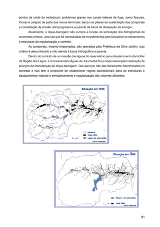 pontos da crista do vertedouro; problemas graves nos canais laterais de fuga, como fissuras,
trincas e colapso de parte dos muros terminais; lasca nos pilares de sustentação das comportas
e constatação de erosão retroprogressiva a jusante da bacia de dissipação de energia.
       Atualmente, o dique-barragem não cumpre a função de laminação dos hidrogramas de
enchentes críticos, uma vez que há necessidade de investimentos para recuperar os mecanismos
e estruturas de regularização e controle.
       As comportas, mesmo emperradas, são operadas pela Prefeitura de Silva Jardim, cujo
critério é desconhecido e não atende à bacia hidrográfica a jusante.
       Dentro do contrato de concessão das águas do reservatório para abastecimento domiciliar
da Região dos Lagos, a concessionária Águas de Juturnaíba ficou responsável pela realização de
serviços de manutenção do dique-barragem. Tais serviços não são claramente discriminados no
contrato e não tem o propósito de estabelecer regras operacionais para as estruturas e
equipamentos visando o armazenamento e regularização dos volumes afluentes.




                                                                                           91
 
