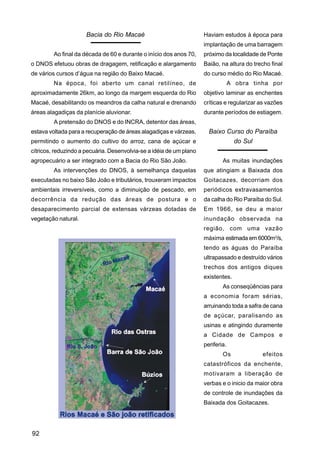 Bacia do Rio Macaé                             Haviam estudos à época para
                                                                     implantação de uma barragem
         Ao final da década de 60 e durante o início dos anos 70,    próximo da localidade de Ponte
o DNOS efetuou obras de dragagem, retificação e alargamento          Baião, na altura do trecho final
de vários cursos d’água na região do Baixo Macaé.                    do curso médio do Rio Macaé.
         Na época, foi aberto um canal retilíneo, de                              A obra tinha por
aproximadamente 26km, ao longo da margem esquerda do Rio             objetivo laminar as enchentes
Macaé, desabilitando os meandros da calha natural e drenando         críticas e regularizar as vazões
áreas alagadiças da planície aluvionar.                              durante períodos de estiagem.
         A pretensão do DNOS e do INCRA, detentor das áreas,
estava voltada para a recuperação de áreas alagadiças e várzeas,       Baixo Curso do Paraíba
permitindo o aumento do cultivo do arroz, cana de açúcar e                     do Sul
cítricos, reduzindo a pecuária. Desenvolvia-se a idéia de um plano
agropecuário a ser integrado com a Bacia do Rio São João.                    As muitas inundações
         As intervenções do DNOS, à semelhança daquelas              que atingiam a Baixada dos
executadas no baixo São João e tributários, trouxeram impactos       Goitacazes, decorriam dos
ambientais irreversíveis, como a diminuição de pescado, em           periódicos extravasamentos
decorrência da redução das áreas de postura e o                      da calha do Rio Paraíba do Sul.
desaparecimento parcial de extensas várzeas dotadas de               Em 1966, se deu a maior
vegetação natural.                                                   inundação observada na
                                                                     região, com uma vazão
                                                                     máxima estimada em 6000m3/s,
                                                                     tendo as águas do Paraíba
                                                                     ultrapassado e destruído vários
                                                                     trechos dos antigos diques
                                                                     existentes.
                                                                             As conseqüências para
                                                                     a economia foram sérias,
                                                                     arruinando toda a safra de cana
                                                                     de açúcar, paralisando as
                                                                     usinas e atingindo duramente
                                                                     a Cidade de Campos e
                                                                     periferia.
                                                                             Os             efeitos
                                                                     catastróficos da enchente,
                                                                     motivaram a liberação de
                                                                     verbas e o inicio da maior obra
                                                                     de controle de inundações da
                                                                     Baixada dos Goitacazes.




92
 
