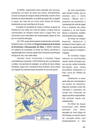 O DNOS, responsável pela execução dos serviços,                     As mais importantes,
apresentou um plano de obras que visava, principalmente,            pela margem direita, são as
concluir os diques da margem direita do Paraíba, inverter o fluxo   tomadas      para    o      Canal
de todos os canais afluentes, no sentido da Lagoa Feia, e esgotar   Campos – Macaé, com o
a Lagoa, por meio de um único canal (Canal da Flecha)               propósito de possibilitar a
diretamente ao mar, pela Barra do Furado.                           manutenção do nível da Lagoa
     O projeto foi concebido de modo a confinar as águas do         Feia e irrigação das áreas
Paraíba em sua calha, por meio de diques, e drenar toda as          marginais e, as dos Canais
contribuições da margem direita para a Lagoa Feia, que              Itereré e Coqueiros, também
funcionaria como reservatório de compensação, ligado ao mar         direcionadas para irrigação.
por um canal de descarga.                                                  Ao longo da margem
       Em 1975, essas obras estavam praticamente concluídas.        esquerda,     destaca-se        a
Posteriormente, no âmbito do Programa Especial de Controle          tomada do Canal Vigário, com
de Enchentes e Recuperação de Vales, o DNOS implantou               o objetivo de regularização do
um sistema de comportas no Canal da Flecha, permitindo a            nível da Lagoa do Campelo e
regularização dos níveis da Lagoa Feia e limitando a penetração     irrigação.
da água do mar, nas marés altas.                                           As tomadas d’água
       Também foram construídas 6 tomadas d’água                    reforçam as contribuições
controladas por comportas no Rio Paraíba do Sul, que passaram       nesses canais principais que,
a utilizar, nos períodos de estiagem, as calhas de seus antigos     por sua vez, sofrem inúmeras
tributários, agora com o sentido do fluxo invertido, como canais    derivações       para       canais
de irrigação de extensas áreas de plantio de cana de açúcar.        secundários, perfazendo, no
                                                                    total, cerca de 1300km de
                                                                    extensão.
                                                                           Atualmente, a maior
                                                                    parte está sem manutenção e
                                                                    em estado de abandono.
                                                                    Algumas tomadas ainda são
                                                                    mantidas e operadas em
                                                                    função dos interesses de
                                                                    alguns usineiros e agricultores,
                                                                    não havendo regras pré-
                                                                    estabelecidas.
                                                                           Os 65km de diques
                                                                    construídos      pelo       DNOS
                                                                    permitem       uma          sobre-
                                                                    elevação do nível d’água do
                                                                    Rio Paraíba, em até 5m acima
                                                                    da   situação média, sem
                                                                    transbordamento.        A     obra


                                                                                                   93
 