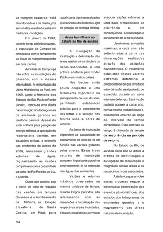 da margem esquerda, está            suprir parte das necessidades     associar vazões máximas a
abandonada e a da direita, por      operacionais do Sistema Light     uma dada probabilidade de
ser um dique-estrada, está em       de geração de energia elétrica.   ocorrência         e,         em
melhores condições.                                                   conseqüência, à localização e
       Em janeiro de 1997,             Áreas Inundáveis no            ao tamanho da área inundada.
                                     Estado do Rio de Janeiro
durante longo período chuvoso,                                               Usualmente, as vazões
a população de Campos foi                                             máximas, a cada ano, são
                                           A     divulgação     da
ameaçada com o rompimento                                             selecionadas a partir das
                                    localização e delimitação das
do dique da margem esquerda                                           observações        realizadas
                                    áreas sujeitas a inundação e os
em dois pontos.                                                       através      das     estações
                                    riscos associados, é uma
       A Cidade de Campos já                                          fluviométricas. O tratamento
                                    prática adotada pelo Poder
não sofre as inundações do                                            estatístico desses valores
                                    Público em muitos países.
passado, com a mesma                                                  extremos      determina        a
                                           Nas    bacias     ainda
intensidade. A implantação da                                         probabilidade de que um dado
                                    pouco ocupadas é uma              valor de vazão seja igualado, ou
Usina Hidrelétrica de Funil, em
                                    ferramenta importante no          excedido, durante um certo
1969, junto à fronteira dos
                                    planejamento do uso do solo,      intervalo de tempo. Essa vazão
Estados de São Paulo e Rio de
                                    permitindo        estabelecer     poderá ocorrer a cada ano,
Janeiro, tornou-se uma aliada
na laminação dos hidrogramas        critérios para o zoneamento       com a mesma probabilidade e,
de enchente gerados no              das terras e a seleção dos        pelo menos uma vez, ao longo
território paulista. Apesar de      futuros usos e obras de           do   intervalo     de    tempo
estar voltada para geração de       controle.                         considerado. Esse intervalo de
energia elétrica, a operação do            As áreas de inundação      tempo é chamado de tempo
reservatório permite, em            dependem da capacidade de         de recorrência ou período
situações críticas, a exemplo       escoamento do leito do rio em     de retorno.
das enchentes de janeiro de         função das vazões geradas                No Estado do Rio de
2000, armazenar grandes             pelas chuvas. Essas áreas         Janeiro ainda não se adota a
volumes           de        água,   naturais     de    inundação      prática de identificação e
regularizando as vazões             cumprem importante papel no       divulgação da localização e
compatíveis com a capacidade        amortecimento e na retenção       magnitude dessas áreas e os
da calha do Rio Paraíba do Sul,     das águas das enchentes.          respectivos riscos associados.
a jusante.                                 Vazões e volumes                  A dinâmica que envolve
       Outro fator positivo, sob    máximos observados na             esses processo requer a
o ponto de vista de redução         mesma unidade de tempo,           sistemática observação dos
das vazões em tempos                durante longos períodos, são      eventos pluviométricos, dos
chuvosos é o bombeamento            relacionados       com      as    estudos dos hidrogramas de
             3
de    160m /s, na        Estação    dimensões e localização das       enchentes     gerados     e    o
Elevatória          de      Santa   respectivas áreas inundadas.      mapeamento         das   áreas
Cecília,     em    Piraí,    para   Estudos estatísticos permitem     naturais de inundação.

94
 