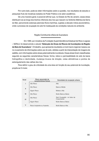 Por outro lado, pode-se obter informações sobre a questão, nos resultados de estudos e
pesquisas fruto de iniciativas isolados do Poder Público e do setor acadêmico.
       De uma maneira geral, é possível afirmar que, no Estado do Rio de Janeiro, essas áreas
distribuem-se ao longo dos trechos inferiores dos rios que nascem na Vertente Atlântica da Serra
do Mar, percorrendo extensas planícies flúvio-marinhas, sujeitas a elevado índice pluviométrico,
onde o processo de ocupação do solo foi inadequado às condições naturais do ambiente.



                           Região Contribuinte à Baía de Guanabara


              Em 1989, por iniciativa da Fundação Superintendência Estadual de Rios e Lagoas
– SERLA, foi desenvolvido o estudo “Detecção de Áreas de Riscos de Inundações da Região
da Baía de Guanabara”. O trabalho, que apresenta resultados a nível macro-regional, baseou-se
no cruzamento de informações sobre uso do solo, obtidas a partir de interpretação de imagens de
satélite, com informações sobre áreas potencialmente inundáveis. Essas áreas foram classificadas
segundo as seguintes características físicas: forma, relevo e permeabilidade do solo da bacia
hidrográfica e declividade, mudança brusca de direção, cotas altimétricas e pontos de
estrangulamento das calhas dos rios.
       Para definir o grau de criticidade de uma área em função do seu potencial de inundação,
propôs-se 5 níveis:




                                                                                            95
 