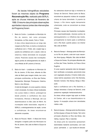 As bacias hidrográficas estudadas                    As cabeceiras situam-se logo a montante do

foram as mesmas objeto do Programa                         Campo de Gericinó. Nessa parte da Bacia,

Reconstrução Rio, realizado pela SERLA,                    encontram-se pequenos núcleos de ocupação

após as chuvas intensas de fevereiro de                    urbana de baixa densidade. A jusante do

1988. O resumo das principais observações                  Campo, o Rio drena região densamente

apontadas à época (antes das intervenções                  urbanizada, onde se concentram as áreas

do Programa) foram:                                        críticas.

                                                           Principais causas das freqüentes inundações:

1.   Bacia do Cunha – Localizada no Município do           alta impermeabilização, diversos pontos de

     Rio de Janeiro, tem como principais                   estrangulamento e a influência das marés,

     formadores, os Rios Jacaré, Faria e Timbó.            principalmente no trecho após a confluência

     A área crítica desenvolve-se ao longo das             com o Rio Acari, quando passa a se chamar

     margens do Rio Faria, no trecho a montante da         São João de Meriti.

     confluência com o Timbó, até a seção logo a

     jusante da confluência com o Jacaré, onde se     4.   Bacia do Sarapuí – Abrange parte dos Municípi-

     observou média densidade de ocupação                  os do Rio de Janeiro, onde tem suas nascen-

     urbana. Possíveis causas das inundações:              tes, Nova Iguaçu, Nilópolis, São João de Meriti

     alguns pontos de estrangulamento de seção e           e Duque de Caxias. Os principais afluentes são

     uma inflexão de 90o próximo à ferrovia.               os Rios das Tintas, Sardinha, do Prata e Dona

                                                           Eugênia.

2.   Bacia do Acari – Localiza-se no Município do          O curso superior apresenta rede de drenagem

     Rio de Janeiro. O Rio Acari, afluente do São          bem ramificada e encaixada, percorrendo área

     João de Meriti pela margem direita, tem como          com vegetação arbustiva. O trecho médio atra-

     principais contribuintes, os Rios das Pedras,         vessa bairros populosos como Vila Kennedy,

     Sapopemba, Marangá, Piraraquara, Catarina,            Senador Camará, Vila Aliança, Bangu e Mes-

     Merim e dos Afonsos.                                  quita.

     A rede de drenagem, no curso superior, é densa        Após a confluência com o Rio Sardinha, o

     e bem encaixada. As áreas críticas localizadas        Sarapuí atravessa o Campo de Gericinó, onde

     nos cursos médio e inferior, prolongam-se             predomina vegetação herbácea/arbustiva.

     desde próximo à confluência dos seus                  As áreas críticas surgem logo após os limites

     formadores, Afonsos e Marangá, até sua                do Campo, até a sua desembocadura no

     desembocadura no São João de Meriti. As               Iguaçu. A ocupação urbana tem densidades

     inundações estão associadas, segundo a                média e alta.

     SERLA, a estrangulamentos de seção, curvas

     e confluências. As áreas encontram-se            5    Bacia do Iguaçu – Abrange parte dos Municípios

     altamente ocupadas.                                   de Nova Iguaçu e Duque de Caxias. Tem como

                                                           principais afluentes os Rios das Botas, das
3.   Bacia do Pavuna / Meriti – A Bacia tem forma          Velhas, Capivari, Pilar e Calombé.
     alongada e engloba parte dos Municípios do            As áreas junto às nascentes apresentam
     Rio de Janeiro, São João de Meriti e Duque de         declividades bastante acentuadas, com solo
     Caxias.                                               pouco permeável, o que resulta em elevada

                                                                                                             97
 