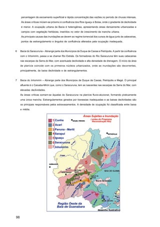 percentagem de escoamento superficial e rápida concentração das vazões no período de chuvas intensas.

     As áreas críticas iniciam-se próximo à confluência dos Rios Iguaçu e Botas, onde o gradiente de declividade

     é menor. A ocupação urbana da Bacia é heterogênea, apresentando áreas densamente urbanizadas e

     campos com vegetação herbácea, inseridos no vetor de crescimento da mancha urbana.

     As principais causas das inundações se devem ao regime torrencial dos cursos de água junto às cabeceiras,

     pontos de estrangulamento e ângulos de confluência alterados pela ocupação inadequada.



6    Bacia do Saracuruna – Abrange parte dos Municípios de Duque de Caxias e Petrópolis. A partir da confluência

     com o Inhomirim, passa a se chamar Rio Estrela. Os formadores do Rio Saracuruna têm suas cabeceiras

     nas escarpas da Serra do Mar, com acentuada declividade e alta densidade de drenagem. O início da área

     de planície coincide com os primeiros núcleos urbanizados, onde as inundações são decorrentes,

     principalmente, da baixa declividade e de estrangulamentos.



7    Bacia do Inhomirim – Abrange parte dos Municípios de Duque de Caxias, Petrópolis e Magé. O principal

     afluente é o Caioaba-Mirim que, como o Saracuruna, tem as nascentes nas escarpas da Serra do Mar, com

     elevadas declividades.

     As áreas críticas somam-se àquelas do Saracuruna na planície fluvio-aluvionar, formando praticamente

     uma única mancha. Estrangulamentos gerados por travessias inadequadas e as baixas declividades são

     os principais responsáveis pelos extravasamentos. A densidade de ocupação foi classificada entre baixa

     e média.




98
 