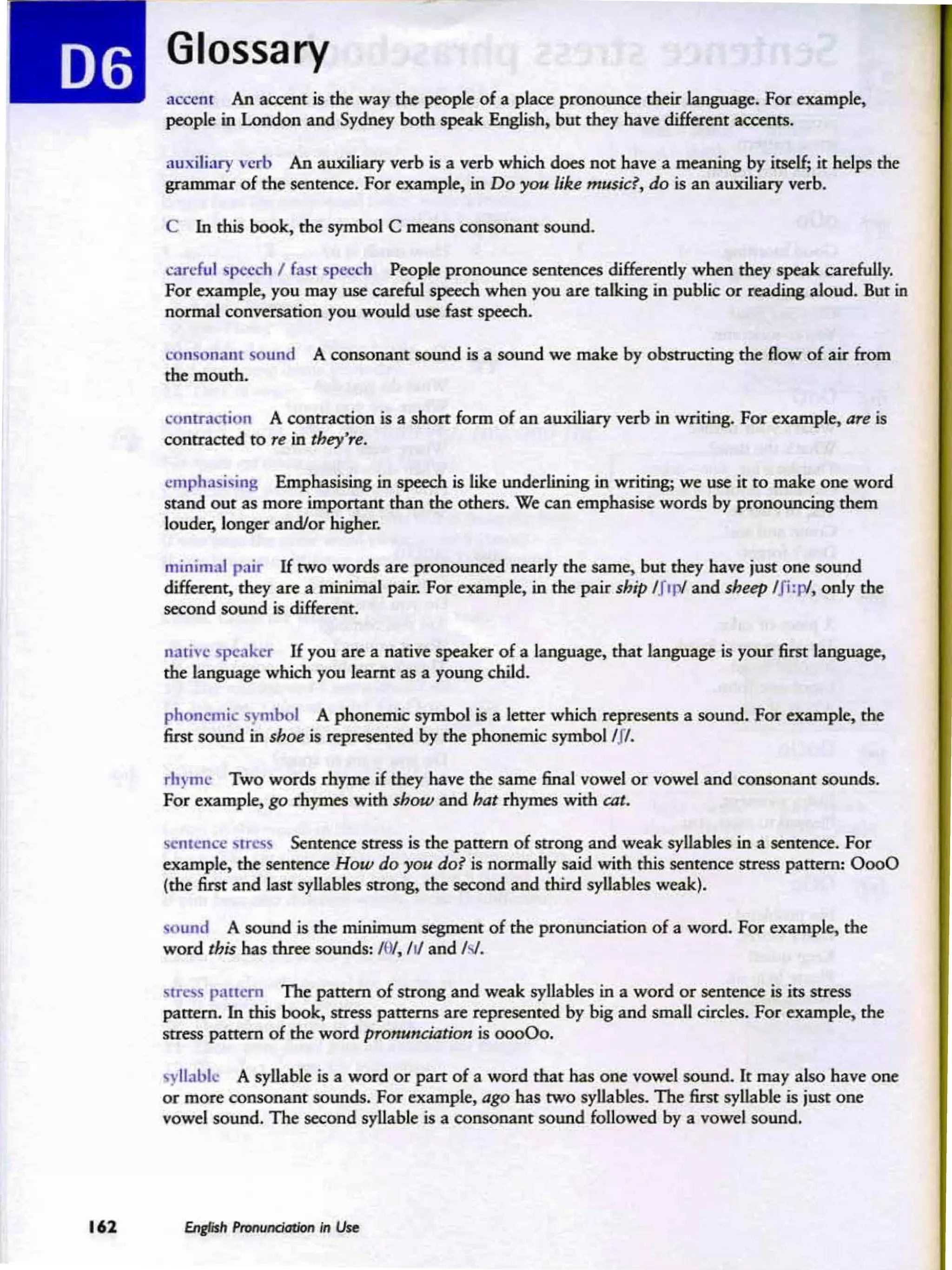 Glossary
;U."ttII1 An accent is me way the people of a place: prooounce: rheir 1artgu2ge. For example,
people in London and Sydney both speak English. but they have diffnmt accents.
auxiliary verb An auxiliary verb is 11 verb which does nor have a meaning by itself; it helps the
grammar of the sentence. For example, in Do yoe like musid, do is an auxiliary verb.
C In dais book. the symbol C reeans consoru.nt socod.
careful  pccdl l {;N P<-'-ch People pronounce: senr~ dilkrendy when they speak carefully.
For exampk, you may use careful speech when you are talking in public or reading aloud. But in
normal conversation you would USC' fast speech.
con...m.J.1l1 sound A consonant sound is a sound we make by obstructing the flow of air from
the mouth.
cuntr.-.,inn A contraction is a shan form of an auxiliary verb in writing. For example, are is
conuacred to re in rhty'" .
cmrh.li;n~ Emphasising in speech is like underlining in writing; we use it to make one word
stand OU t as more: importan t than the others. We can emphasise words by pronouncing them
louder. longa' and/or higher.
minimal pair U rwo words are pronounced nearly me same. but they hne just one sound
difkr'mt., they are a minim..al pair, For elt2mp!e, in the pair ship Ifl ~ and shup /fi:~, only the
second sound is difmrot.
native pe:akcr IC you are 11 native speaker of a language, that language is your first language.
the language which you learnt as a young child.
phonemic ~mhol A phonemic symbol is a kne- which represenrs a sound. FOI" example, the
first IOUnd in shoe is represented by the pbonemic 5ymbol lfl.
m~mc Two words rhyme if they have the same final vowel or vowel and consonant sounds.
For exampk, go rhymes with show and hat rhymes with cot.
Cntcnn' vtrc
... Sentence srress is the pattern of strong and wea k syllables in a sentence. For
example. me sentence How do you dol is norma lly said with this sentence stress pattern: 0000
(me first and last syllables strong., the second and third syllables weak).
sound A sound is the minimum scgrncnt of the pronunciation of a word. For example, the
word this has three sounds: IH
/, /II and N .
vtre
... pancm The pattern of strong and weak syllables in a wo rd or sentence is its stress
pattern. In this book, Stress patterns arc represented by big and small circles. For example. the
stress pattern of the word pronJ<lnCation is 00000.
~ lI.lbl.: A syllable is a word or part of a word that has one vowel sound. It may also have one
or mcee consonant sounds. For example, ago has two syllabln. The first syllabI.: is just one
vowel sound. The: second syllable is a consonant sound followed by a vowd sound.
 