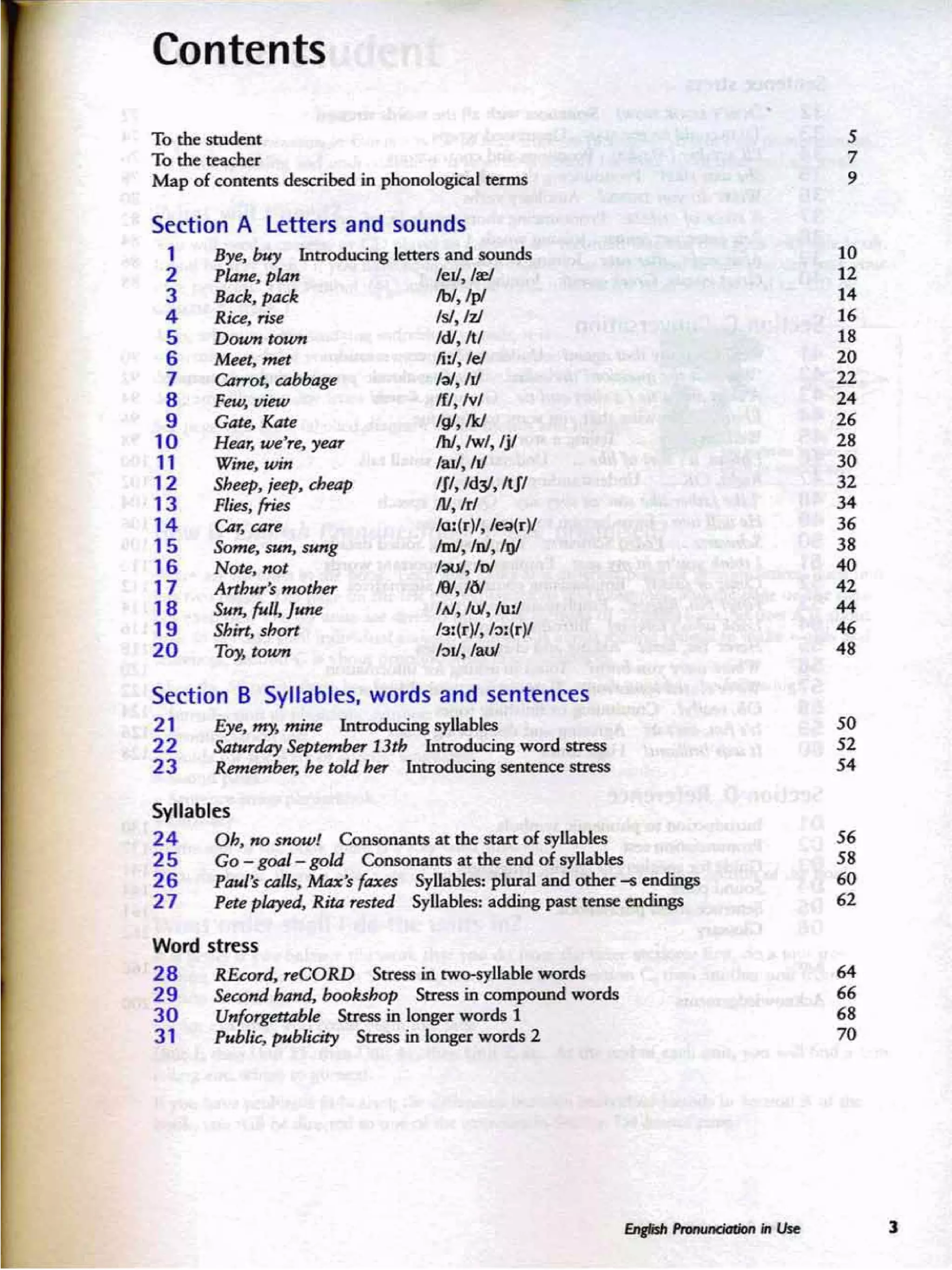 Section A Letters and sounds
Contents
To the student
To the read1er
Map of ccereers described in phonological terms
5
7
•
' 0
12
14
16
18
20
22
24
26
28
30
32
34
36
38
40
42
...
46
48
leJl./tt:I
fbI, /pI
"',hi
!d!. /tI
Ii :!, lei
'~. hJ
/fl, Iv!
IgI, M
/hI,/w/, Ij!
lal1, hi
IJI, /d:/,ItJI
!V,Ir!
lo:(r)/,lea(rY
fmJ, /n1,1r;j/
1~.loI
/9/, IN
IAI,IuI, fu:l
13:(rll, /::l:(r)l
1:>11, /aJ.JI
Bye. buy Introducing Ietttn and sounds
P~.plall
&uk,t=1<
Ria, ri$e
Doumt~
Mm, WIn
Carrot. ubbage
Few, view
Gate, Kate
Hear, ~ ·rt. year
Wine, wm
Sheep, ;UP. theap
Flies. fries
Car. care
Some. $Nn. sung
Note, not
Arthur's mQther
Sun, fitlJ, J_
Shin, short
TO)!. town
1
2
3
4
5
6
7
8
9
10
11
12
13
14
15
16
17
18
19
20
Section B Syllables, words and sentences
21 Eye, ~ mine Introducing lI}'l.I.abks
22 Sahmlay &pkmlNr 13th lntroducing word scess
23 R-m. ~ told her Introducing seeeeece stress
SO
52
54
Syllabl~s
24 Dh, no snow! Ccesceanes at the start of syllables
25 Go - goal- gold Consonants at the end of syllables
26 PauJ'$ ulh. Mu's flJXn Syllables: plural and other -6 cndinp
2 7 P~e pl4yed. Rit4 rn kd SyUables: adding past tense endings
56
58
60
62
Word stress
28 REt:ord, rrt:ORD Stress in two-syllablc words
29 Sewndhand, booluhop Stress in compound words
30 Unforgett4hle Stress in longer words 1
3 1 Pub/it;, publicity Stress in longer words 2
64
66
68
70
]
 