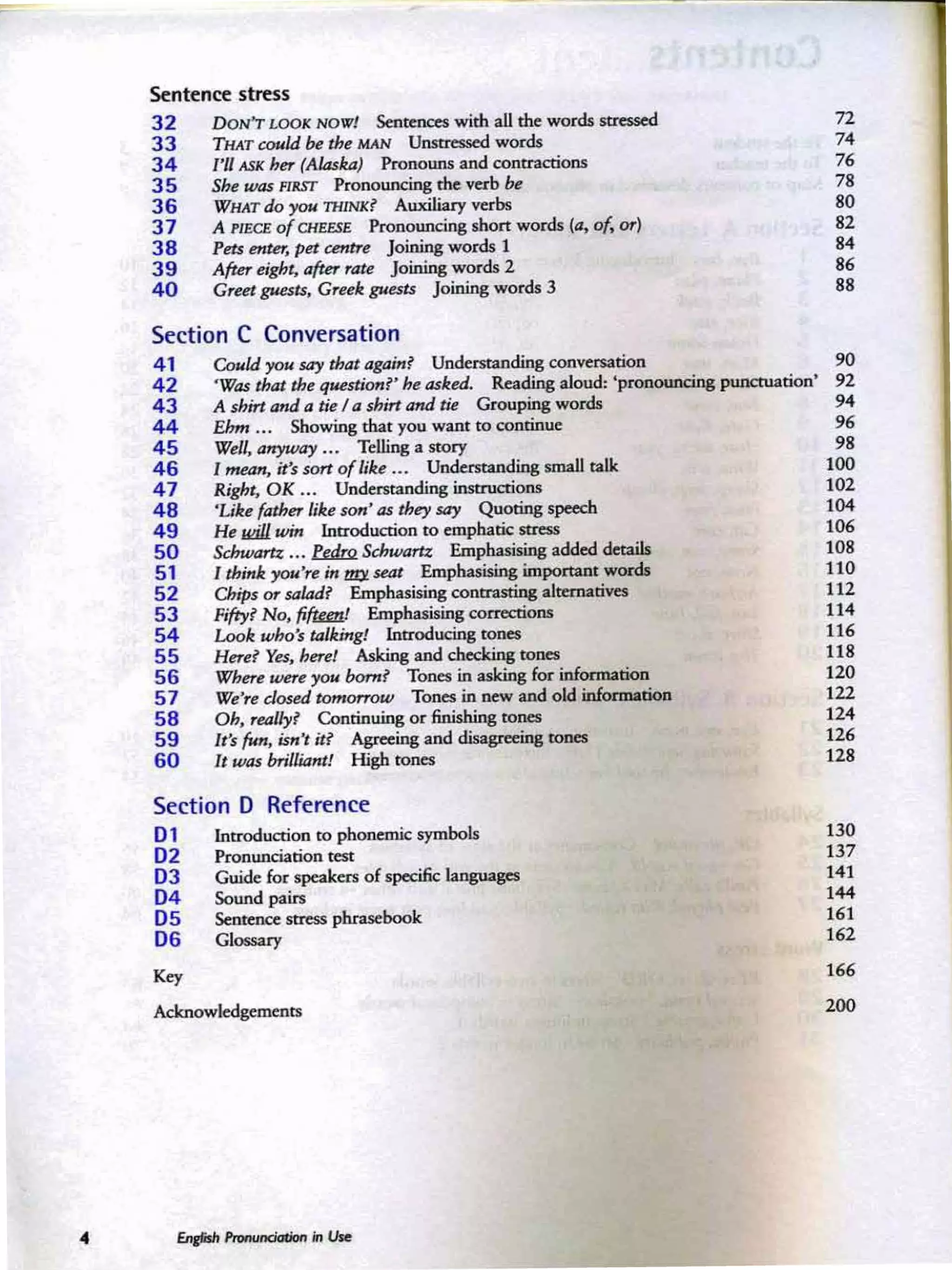 •
Sentence stress
3 2 DON'T LOOK NOW! Sentences with all the words stressed n
33 THAT could be the MAN Unstressed words 74
34 I'll ASK her (Alaska) Pronouns and contractions 76
35 She was FIRST Pronouncing the verb be 78
36 WHAT do you THINK? Auxiliary verbs 80
3 7 A PIECE. of CHUSE Pronouncing shon words (a, of. or) 82
38 Petsenter, petcentre Joining words 1 84
3 9 After eight, after rate Joining words 2 86
40 Greet gJU!sts, Greek gue$ts Joining words 3 88
Section C Conversation
4 1 Could you say that again? Understanding conversation 90
42 'Was that the questionf"he asked. Reading aloud: 'pronouncing punctuation ' 92
43 A shirt and a tie I a shirt and tie Grouping words 94
44 Ehm •.. Showing that you want to continue 96
45 Well, anyway ... Telling a story 98
46 I mean, it's sort of like ... Understanding small talk 100
47 Right. OK ... Understanding insrrucrions 102
48 'Like father like son' as they say Quoting speech 104
49 He JJliJl win Introduction to emphatic stress 106
50 Schwam ... bJJm Schwam Emphasising added details 108
51 I think you're in ~seat Emphasising important words 110
52 o,ips or salad? Emphasising contrasting alternatives 112
53 Fifty? No, fifka! Emphasising corrections 114
54 Look who's talking! Introducing tones 116
55 Here? Yes, here! Asking and checking tones 118
56 Where were you born? Tones in asking for information 120
57 We're d osed tomorrow Tones in new and old information 122
58 Dh, really? Continuing or finishing tones 124
59 It's fun. isn" it? Agreeing and disagreeing rcnes 126
60 It was brilliant! High tones 128
Section D Reference
01 Introduction to phonemic symbols 130
0 2 Pronunciation test 137
03 Guide for speakers of specific languages 141
0 4 Sound pairs 144
05 Sentence stress phrasebook 161
0 6 Glossary 162
~ 166
Acknowledgements 200
 