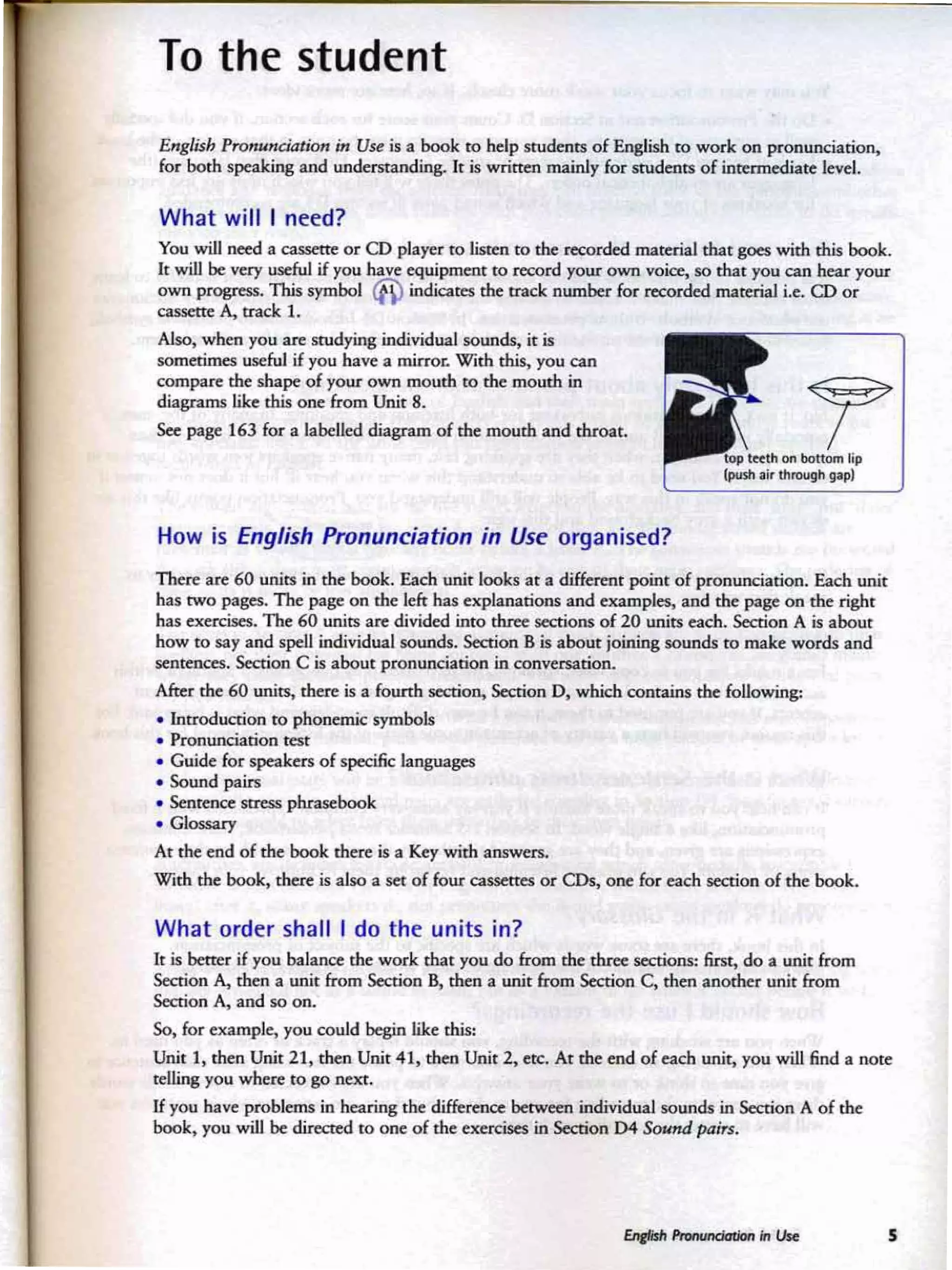 To the student
English ProtfJ
l7ldation in Use is a book to help students of English to work on pronunciation.,
for both speaking and undersranding. It is wrinm mainly for students of inn:rmediare bel
What will I need?
You will need a cassette or CD player to listen to the recorded material that goes with this book.
It will be very useful if you have equipment [ 0 record your own voice, so that you can hear your
own progress. This symbol ® indicates the track nwnber for recorded material l.e. CD or
cassette A. track 1.
Also, when you are srudying individual sounds, it is
sometimes useful if you have a mirror. With this, you can
compare the shape of your own mouth to the mouth in
diagrams like this one from Unit 8.
See page 163 foe a Labelled diagram of the mouth and throat.
How is English Pronunciation in Use organised?
There are 60 units in the book. Each unit looks at a differmr point of pronunciation. Each unit
has rwo pages. The page on the left has explanations and examples, and the page on the right
has exercises. The 60 units are divided into three sections of 20 units each. Section A is about
how to say and spell individual sounds. Section B is about joining sounds to make words and
sentences. Section C is about pronunciation in conversation.
After the 60 units., there is a founh section, Section D, which contains the following:
• Introduction to phonemic symbols
• Pronunciation tl:5t
• Guide for speakers of specific languages
• Sound pain
• Seereece suess phrascbook
oG"""""
At the end of the book there is a Key with answers.
With the book, there is also a set of four cassettes or CDs, one for each seaion of the book.
What order shall I do the units in?
It is better if you balance the work that you do from the three sections: first, do a unit from
Section A, then a unit from Section B, then a unit from Section C, then another un it from
Section A, and so on .
So, for exa mple, you could begin like this:
Unit I, then Unit 21. then Unit 41 , the:n Unit 2, etc. At the end of each unit, you will find a note
telling you where to go next.
If you have problems in hearing the difkrence between individual sounds in Sa.:rion A of the
book, you will be directed to one of the: exercises in S«rion D4 SoJmJ pairs.
5
 