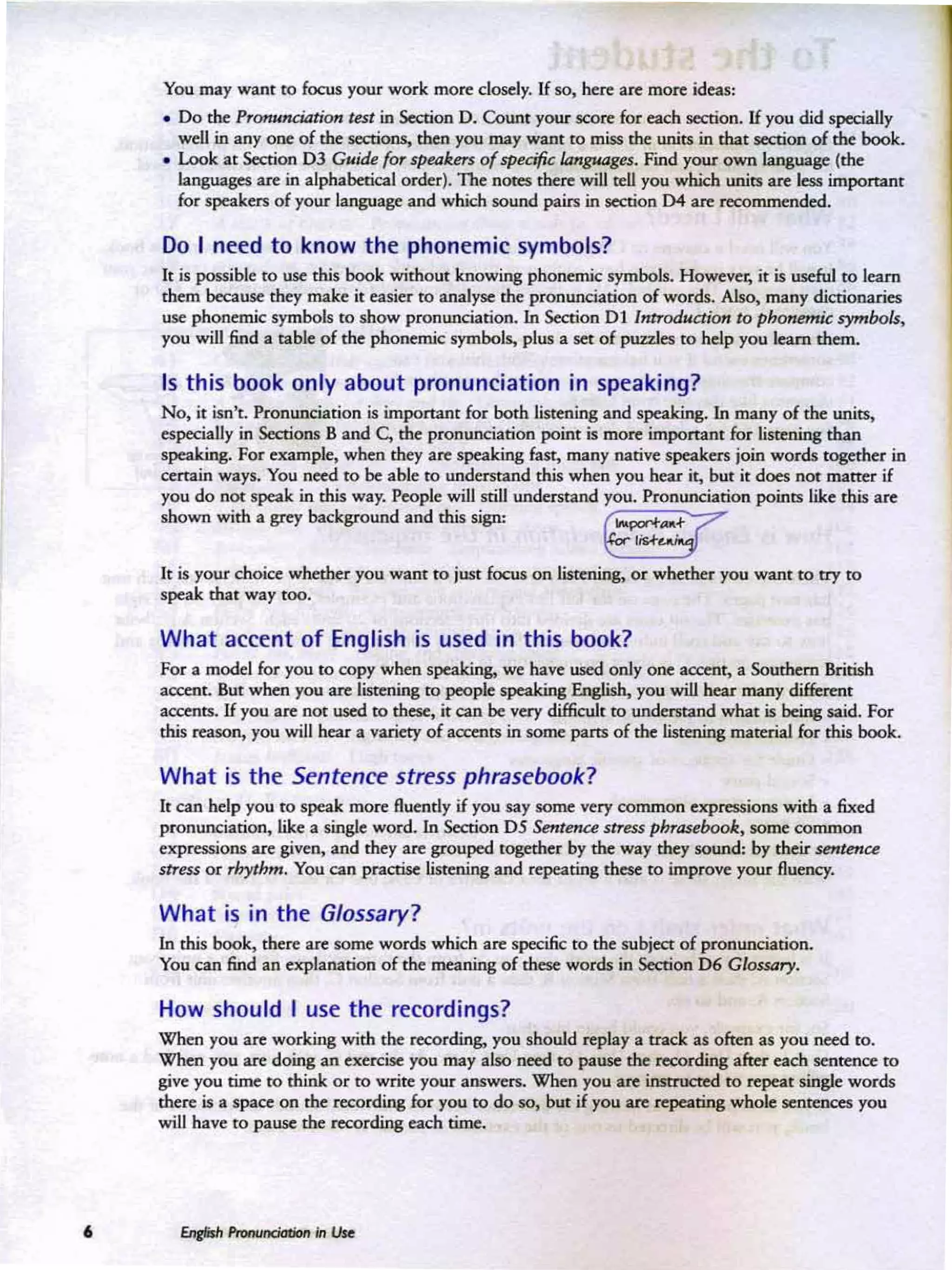 •
You may want to focus your work more closely. If so, beee are more Wfeas:
• Do the Pronunaatiotr tnt in Section o . Count your score for each section. If you did specially
well in anyone of the sections, then you may want to row the units in that section of the book.
• Look at Section 0 3 Guide for speaken of specific languages. Find your own language (the
languages are in alphabetical order], The noees there will tell you which units are less important
for speakers of your language and which sound pairs in section D4 are recommended.
Do I need to know the phonemic symbols?
It is possible to use this book without knowing phonmUc symbols, Ho~C"r, it is U5C'fuJ to learn
them because they make it easier to analyse the pronunciation of words. Also, many dictionaries
uSC' phonemic symbols to show pronunciation. In Section 0 1 Introduction to phon~jc symbols,
you will find a table of the phonemic symbols, plus a set of puzzles to help you learn them.
Is this book only about pronunciation in speaking?
No, it M 't. Pronunciation is important fer both listening and speaking. In many of the units.
especially in Secrions B and C.the pronunciation point is more important for listening than
speaking. For example. when they are speaking fast, many native speakers join words together in
certain ways. You need to be able to understand this when you hear it, but it does ReX matter if
you do not speak in this way. People will still understand you. Pronunciation points like this are
shown with a grey background and this sign: ~
It is your dlOic:e whether you want to just focus on listening, or whether you want to try to
speak that way too.
What accent of English is used in this book?
For a model for you to copy when speaking, we have used only one accent, a Southern British
accent. But when you are listening to people speaking English. you will hear many different
accems, If you are not used to these, it can be very difficult to undcmand what is being said. For
this reason, you will hear a variety of acceers in some parts of the Iistming material. foe this book.
What is the Sentence stress phrasebook?
It can help you to speak more fluently if you say some: very common expressions with a fixed
pronunciation, like a single word. In Section 0 5 $mtolt:e stress pbrasebook, some common
expressions are given. and they are grouped together by the way they sound: by their sentC'fJU
sITus or rhythm. You an practise listening and repeating these to improve your fluency.
What is in the Glossary?
In this book. there are some words wbjch are specific to the subject of pronunciation.
You a n find an explanation of the meaning of these words in Section D6 Glou.:try.
How should I use the recordings?
Whenyou are working with the recording, you should replay a track as often as you need to.
When you are doing an exercise you may also need to pause the recording alter each sentence to
give you lime to think or 10 write your answers, When you are instructed 10 repeat singk weeds
there is a space on the recording for you 10 do so, but if you are repeating whole senrena:s you
will have to pause the recording each time.
 