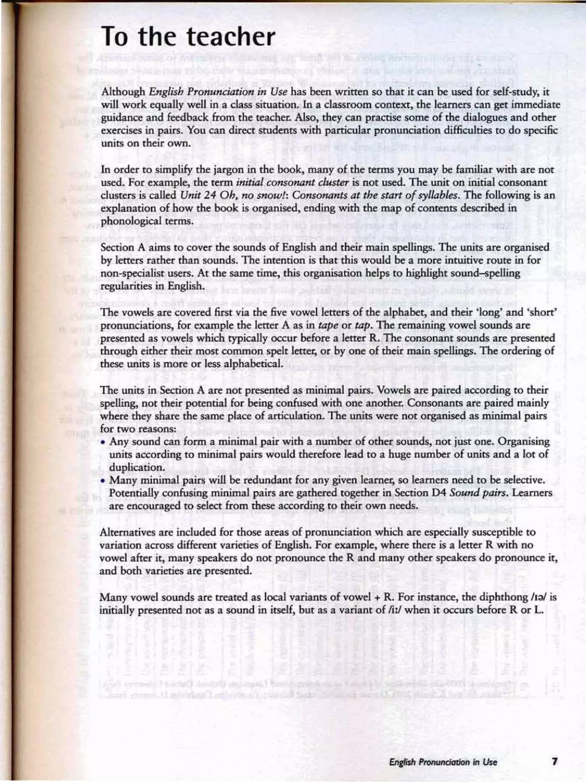 To the teacher
Although English Prom4ndatiOf1 in Uu has hem written SO that it can be used for self-srudy, it
will work equally well in a dass situation. In a classroomcontext, the learners can get immediate
gui<bncc and feedback. from the teacher. Also, they ca n practise some of the dialogues and other
exercises in pairs. You can direct students with particular pronunciation difficulties to do specific
units on thrir own.
In order ro simplify the jargon in the: book. many of the terms you may be familiar with are DO(
used. For example, the rerm initi4l ronsonant ~ is nee used. 1be unit on initialCOIUOn;lnl
d usters is called Unit 24 Dh. no srrow!: Consonams at thr start of syllables. The following is an
explanation of how the book is organised,. ending with the map of COIlttIUS described in
pbonoIogical terms,
Section A aims to cover the sounds of English and their main spellings. The units are organised
by letters rather than sounds. The intention is that this would be a more intuitive route: in for
non-specialist users. At the same rime, this organisation helps to highlight sound-spelling
regularities in English.
The vowels are covered first via the five vowel letters of the alphabet, and their 'long' and 'short'
pronunciations, for example the letter A as in tape or tap. The remaining vowel sounds are
presented as vowels which typically occur before a letter R. The consonant sounds are presented
through either their most common spele letttt, or by one of their main spellings. The ordering of
ebese units is more or leu alphaberial.
The units in Sa:rion A are nor presented as minimal pairs.. Vowels are paired according (0 their
spelling. not' their potential for being confused with one anorhn. Consonants are paired mainly
where mer share me same place of articulation. The units were not organised as minimal pain
to.- two reasons:
• Any sound can form a minimal pair with a number of other sounds,. nor just one. Organising
units according to minimal pain would therefore lead to a huge number of units and a kit of
duplication.
• Many minimal pairs will be reduedanr for any given learner, so learners need to be sdeaive.
Porenrial1yconfusing minimalpain are garheredrogether in Section D4 SowJJ p.nn. Learners
arc encouraged to select from these according to their own needs.
Ahemarives are induded for thoseareas of pronunciation which are especially St»Cepribk: to
variarion across differenr varieties of English. For example, when: there is a letter R with no
vowel after it, many speakers do nor pronounce the R and many ceber speakers do pronounce ie,
and both varieties are peesenred,
Ma ny vowel sounds are treated as local varia nts of vowel . R. For instance, the diphthong !l:tl is
initially presented nor as a sound in itself, bur as a variant of fill when it occurs before R or L
7
 