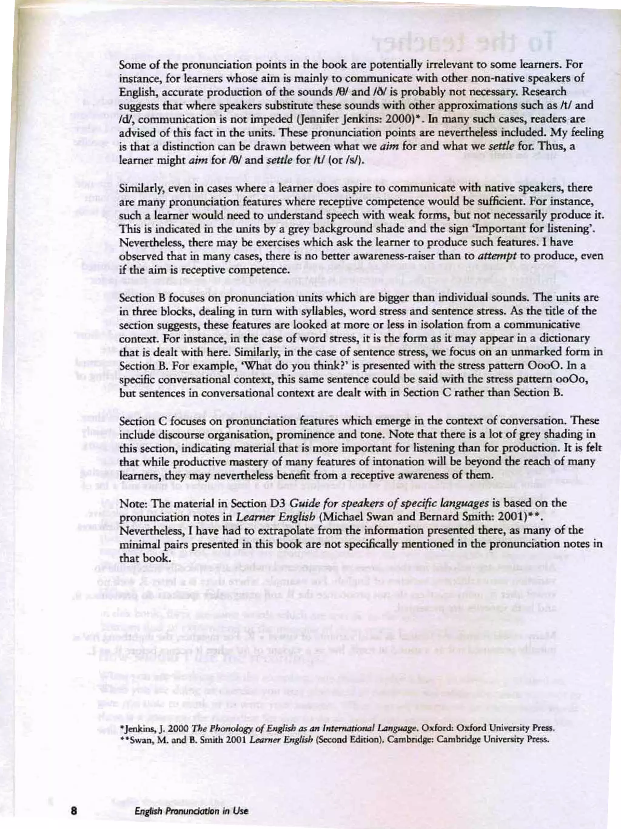 Some of the pronunciation points in the book are potentiaUy irrelevant to some learners. For
instance, for learnen whose aim is mainly to communicate with cxhernon-native speakers of
Eng.lish, accurate production of the sounds IW and IN is probably not: necessary. Resea rch
suggests that where speakers substitute these sounds with other approximations such as JtJ and
Id!, communication is not impeded Uennifff Jenkins: 2000)". In many such cases, readers are
advised of this fact in the units. These pronunciation points are ~erthekss induded. My feeling
is that a disriocrion can bedrawn between what we aim for and what we settk for. Thus, a
learner might aim for JfJIand sctk for JtJ (or lsi).
Similarly, even in cases where a leamer does aspire to communicate with native speakers, there
are many pronunciation features where receptive competence would besufficient. For instance,
such a learner would need ro undefSt2J1d speech with wea k forms, but not necessarily produce it.
This is indicated in the units by a grey background shade and the sign ' Important for listening'.
Nevertheless, there may beexercises whichask the learner to produce such features. I have
observed that in many cases, there is no better awareness-raiser than eo an~p t ro produce. even.
if the aim is receptive competence.
Section B focuses on pronunciation units wh ich are bigger than individual sounds. Theunits are
in three blocks, dealing in tum with syllables, word seress and sentence seress. As the tide of the
section suggests., these features are looked at more or kss in isolation from a communicative
context. For instance, in the case of word mess, it is the form as it may appear in a dictionary
tha t is dealt with here. Similarly, in the case of sentence stress, we focus on an unmarked form in
Section B. For example, 'What do you think?' is presented with the stress pattern 0000. In a
spec:ifil; conversational context, this same sentenCe could besaid with the Sl:re$S pattern 0000,
but sentences in conversational context are dealt with in Section C rather than Section B.
Section C focuses on pronunciation features which emerge in the context of conversation. These
include discourse organisation, prominence and tone. Note that there isa lot of grey shading in
this section,. indicating material that is more important for listening than for production. It is felt
that while productive mastery of many features of intonation will bebeyond the reach of many
learners, they may nevertheless benefit from a receptive awareness of them.
Note: The material in Section 0 3 Guik fo,. spelllr.m ofSfHcific languages is based on the
pronunciation notes in Learner English (Mkhael Swan and Bemard Smith: 2001)....
Nevertheless, I have had to extrapolate from the information peesenred there, as many of the
minimal pairs presented in this book are not specifically mentioned in the pronunciation notes in
that book•
•Jcnk.... J. 2000 '1'W PbutuIoo of begIUh ... _ , ~l.<MptI~
. Odord: Odord ~ Prfta.
....swan, M. and B. SntiIh 200 1 z.-.wr begIUh ~ FmPoaI. Cambridlr. Camllri</slo tJnn.enitJ f'no-.
 