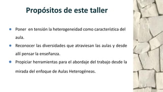 Propósitos de este taller
● Poner en tensión la heterogeneidad como característica del
aula.
● Reconocer las diversidades que atraviesan las aulas y desde
allí pensar la enseñanza.
● Propiciar herramientas para el abordaje del trabajo desde la
mirada del enfoque de Aulas Heterogéneas.
 