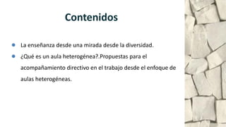● La enseñanza desde una mirada desde la diversidad.
● ¿Qué es un aula heterogénea?.Propuestas para el
acompañamiento directivo en el trabajo desde el enfoque de
aulas heterogéneas.
Contenidos
 