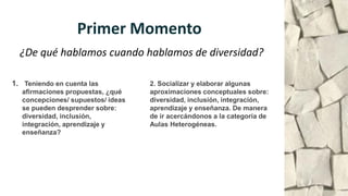 Primer Momento
1. Teniendo en cuenta las
afirmaciones propuestas, ¿qué
concepciones/ supuestos/ ideas
se pueden desprender sobre:
diversidad, inclusión,
integración, aprendizaje y
enseñanza?
2. Socializar y elaborar algunas
aproximaciones conceptuales sobre:
diversidad, inclusión, integración,
aprendizaje y enseñanza. De manera
de ir acercándonos a la categoría de
Aulas Heterogéneas.
¿De qué hablamos cuando hablamos de diversidad?
 
