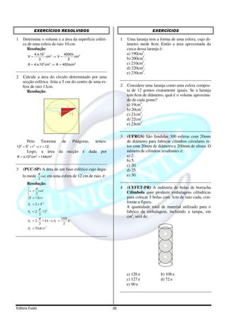 EXERCÍCIOS RESOLVIDOS                                                     EXERCÍCIOS

1   Determine o volume e a área da superfície esféri-              1   Uma laranja tem a forma de uma esfera, cujo di-
    ca de uma esfera de raio 10 cm.                                    âmetro mede 8cm. Então a área aproximada da
       Resolução:                                                      casca dessa laranja é:
            4.π.10
                    3
                             4000π                                     a) 190cm2.
       V=          cm3 ⇒ V =       cm3
               3               3                                       b) 200cm2.
       A = 4.π.102 cm2 ⇒ A = 400πcm2                                   c) 210cm2.
                                                                       d) 220cm2.
                                                                       e) 230cm2.
2   Calcule a área do círculo determinado por uma
    secção esférica feita a 5 cm do centro de uma es-
    fera de raio 13cm.                                             2   Considere uma laranja como uma esfera compos-
       Resolução:                                                      ta de 12 gomos exatamente iguais. Se a laranja
                                                                       tem 8cm de diâmetro, qual é o volume aproxima-
                                                                       do de cada gomo?
                                   r                                   a) 19cm3.
                                                                       b) 20cm3.
                           5           13                              c) 21cm3.
                                                                       d) 22cm3.
                                                                       e) 23cm3.

                                                                   3   (UFRGS) São fundidas 300 esferas com 20mm
      Pelo        Teorema de Pitágoras, temos:                         de diâmetro para fabricar cilindros circulares re-
132 = 52 + r 2 ⇒ r = 12 .                                              tos com 20mm de diâmetro e 200mm de altura. O
       Logo, a área da secção é dada por                               número de cilindros resultantes é:
A = π.122 cm2 = 144cm2                                                 a) 2.
                                                                       b) 5.
                                                                       c) 20.
3   (PUC-SP) A área de um fuso esférico cujo ângu-                     d) 25.
    lo mede
                π
                  rad, em uma   esfera de 12 cm de raio, é:            e) 30.
                3
      Resolução:
           π                                                      4   (CEFET-PR) A indústria de bolas de borracha
        x = rad                                                       Cilimbola quer produzir embalagens cilíndricas
           3
       R = 12cm
                                                                      para colocar 3 bolas com 3cm de raio cada, con-
       AF = 2.x .R 2
                                                                       forme a figura.
                                                                       A quantidade total de material utilizado para o
                π
       AF = 2. .122                                                    fabrico da embalagem, incluindo a tampa, em
              3
              π            288
                                                                       cm2, será de:
       AF = 2. .144 → AF =     π
              3             3
       AF = 96π cm 2




                                                                       a) 126 π            b) 108 π
                                                                       c) 127 π            d) 72 π
                                                                       e) 90 π




Editora Exato                                                 26
 