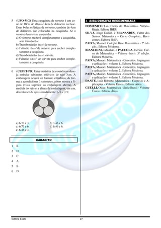 5   (UFO-MG) Uma casquinha de sorvete é um co-              3. BIBLIOGRAFIA RECOMENDADA
    ne de 10cm de altura e 4cm de diâmetro na base.
    Duas bolas esféricas de sorvetes, também de 4cm         DOMENICO, Luiz Carlos de. Matemática.. Vitória-
    de diâmetro, são colocadas na casquinha. Se o               Régia. Editora IBEP.
    sorvete derreter na casquinha:                          SILVA, Jorge Daniel. e FERNANDES, Valter dos
    a) O sorvete encherá completamente a casquinha,             Santos. Matemática – Curso Completo.. Hori-
       sem transbordar.                                         zontes. Editora IBEP.
    b) Transbordarão 8πcm3 de sorvete.                      PAIVA, Manoel. Coleção Base Matemática - 2ª edi-
                                                                ção.. Editora Moderna.
    c) Faltarão 8πcm3 de sorvete para encher comple-
                                                            BIANCHINI, Edwaldo. e PACCOLA, Herval. Cur-
       tamente a casquinha.
                                                                so de Matemática - Volume único. 3ª edição.
    d) Transbordarão 6πcm3 sorvete.
                                                                Editora Moderna.
    e) Faltarão 6πcm3 de sorvete para encher comple-        PAIVA, Manoel. Matemática - Conceitos, linguagem
       tamente a casquinha.                                     e aplicações - volume 1.. Editora Moderna.
                                                            PAIVA, Manoel. Matemática - Conceitos, linguagem
6   (CEFET-PR) Uma indústria de cosméticos dese-                e aplicações - volume 2.. Editora Moderna.
    ja embalar sabonetes esféricos de raio 3cm. A           PAIVA, Manoel. Matemática - Conceitos, linguagem
    embalagem deverá ter formato cilíndrico, de for-            e aplicações - volume 3.. Editora Moderna.
    ma a acondicionar 3 sabonetes, como mostra a fi-        DANTE, Luiz Roberto. Matemática - Contexto e A-
    gura (vista superior da embalagem aberta). A                plicações - Volume Único.. Editora Ática.
    medida do raio e a altura da embalagem, em cm,          GUELLI, Oscar, Matemática - Série Brasil - Volume
    deverão ser de aproximadamente: ( 3 = 1,73)                 Único.. Editora Ática.




    a) 6,73 e 3.               b) 3,46 e 6.
    c) 6,73 e 6.               d) 6,46 e 6.
    e) 6,46 e 3.


                   GABARITO

1   B
2   D
3   C
4   A
5   B
6   D




Editora Exato                                          27
 