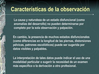 Características de la observación
 La causa y naturaleza de un estado disfuncional (como
 anomalías del desarrollo) no pueden determinarse por
 completo por la sola observación y palpación.

En cambio, la presencia de muchos estados disfuncionales
(como diferencias en la longitud de las piernas, distorsiones
pélvicas, patrones escolióticos) puede ser sugerida por
datos visibles y palpables.

La interpretación de tales datos puede indicar el uso de una
modalidad particular o sugerir la necesidad de un examen
más específico o la derivación a otro profesional.
 
