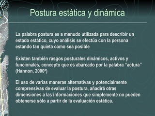 Postura estática y dinámica

La palabra postura es a menudo utilizada para describir un
estado estático, cuyo análisis se efectúa con la persona
estando tan quieta como sea posible

Existen también rasgos posturales dinámicos, activos y
funcionales, concepto que es abarcado por la palabra “actura”
(Hannon, 2000ª)

El uso de varias maneras alternativas y potencialmente
comprensivas de evaluar la postura, añadirá otras
dimensiones a las informaciones que simplemente no pueden
obtenerse sólo a partir de la evaluación estática.
 