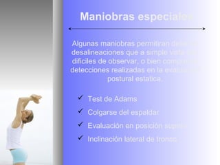 Maniobras especiales

Algunas maniobras permitiran detectar
desalineaciones que a simple vista son
dificiles de observar, o bien comprobar
detecciones realizadas en la evaluacion
             postural estatica.

   Test de Adams
   Colgarse del espaldar
   Evaluación en posición supino
   Inclinación lateral de tronco
 