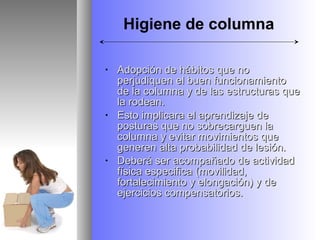 Higiene de columna

•   Adopción de hábitos que no
    perjudiquen el buen funcionamiento
    de la columna y de las estructuras que
    la rodean.
•   Esto implicara el aprendizaje de
    posturas que no sobrecarguen la
    columna y evitar movimientos que
    generen alta probabilidad de lesión.
•   Deberá ser acompañado de actividad
    física especifica (movilidad,
    fortalecimiento y elongación) y de
    ejercicios compensatorios.
 