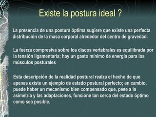 Existe la postura ideal ?
La presencia de una postura óptima sugiere que existe una perfecta
distribución de la masa corporal alrededor del centro de gravedad.

La fuerza compresiva sobre los discos vertebrales es equilibrada por
la tensión ligamentaria; hay un gasto mínimo de energía para los
músculos posturales

Esta descripción de la realidad postural realza el hecho de que
apenas existe un ejemplo de estado postural perfecto; en cambio,
puede haber un mecanismo bien compensado que, pese a la
asimetría y las adaptaciones, funcione tan cerca del estado óptimo
como sea posible.
 