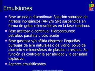 Emulsiones Fase acuosa o discontinua: Solución saturada de nitratos inorgánicos (AN y/o SN) suspendida en forma de gotas microscópicas en la fase continua. Fase aceitosa o continua: Hidrocarburos:  petróleo, parafina u otro aceite Fase gaseosa y/o sólida dispersa: Pequeñas burbujas de aire naturales o de vidrio, polvo de aluminio y microesferas de plástico o resinas. Su función es controlar la sensibilidad y la densidad explosivo. Agentes emulsificantes 
