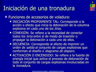 Iniciación de una tronadura Funciones de accesorios de voladura: INICIACIÓN PROPIAMENTE TAL: Corresponde a la acción o efecto que inicia la detonación de la columna explosiva en cada uno de los  tiros. CONEXIÓN: Se refiere a la necesidad de conectar todos los  tiros  entre sí de modo de trasmitir o propagar la detonación a cada uno de ellos. SECUENCIA: Corresponde al efecto de imprimir un orden de  salida  al conjunto de cargas explosivas que conforman el diseño o  diagrama de disparo. ACTIVACIÓN O ENCENDIDO: Se refiere a la fuente de energía inicial que activa el proceso de detonación de todo el conjunto de cargas explosivas involucradas en la  tronadura. 