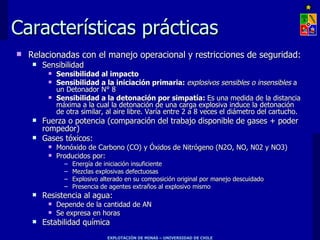 Características prácticas Relacionadas con el manejo operacional y restricciones de seguridad: Sensibilidad Sensibilidad al impacto Sensibilidad a la iniciación primaria:  explosivos sensibles o insensibles  a un Detonador N° 8  Sensibilidad a la detonación por simpatía:  Es una medida de la distancia máxima a la cual la detonación de una carga explosiva induce la detonación de otra similar, al aire libre. Varía entre 2 a 8 veces el diámetro del cartucho. Fuerza o potencia (comparación del trabajo disponible de gases + poder rompedor) Gases tóxicos:  Monóxido de Carbono (CO) y Óxidos de Nitrógeno (N2O, NO, N02 y NO3) Producidos por: Energía de iniciación insuficiente Mezclas explosivas defectuosas Explosivo alterado en su composición original por manejo descuidado Presencia de agentes extraños al explosivo mismo Resistencia al agua:  Depende de la cantidad de AN Se expresa en horas Estabilidad química 
