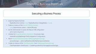 Extending Business Processes
• Create the Pipeline Runtime
PipelineRuntime runtime = new PipelineRuntime { DesignMode = true };
• Create an instance of the Neuron.ESB.Administrator
using (Administrator admin = AdminOffLine())
• Use the Administrator to access the Neuron ESB configuration
admin.OpenConfiguration();
• Initialize the DesignModeEsbConfigSelector for process steps
InitializeProcessStepDesignTimeConfig(admin.Configuration);
• Return Neuron.ESB.Administrator.ESBMessagePipelineStorage
processStorage = admin.GetPipelineListItemByName(processName);
• Create an instance of the ClientPipelineItem from ESBMessagePipelineStorage
ClientPipelineItem clientProcess = CreateProcessItemFromStorage(processStorage)
Executing a Business Process
 