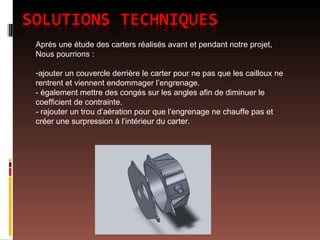 Après une étude des carters réalisés avant et pendant notre projet, Nous pourrions : ajouter un couvercle derrière le carter pour ne pas que les cailloux ne rentrent et viennent endommager l’engrenage. - également mettre des congés sur les angles afin de diminuer le coefficient de contrainte. - rajouter un trou d’aération pour que l’engrenage ne chauffe pas et créer une surpression à l’intérieur du carter. 