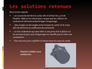 Les solutions retenues Nous avons rajouté : - un couvercle derrière le carter afin d’utiliser les 3 vis de fixation  déjà sur la voiture pour ne pas que les cailloux ne rentrent et viennent endommager l’engrenage. -  des congés sur les angles entre la base du carter et le corps afin de diminuer le coefficient de contrainte. - un trou d’aération qui sera relier à une prise d’air à placer sur la carrosserie pour que l’engrenage ne chauffe pas et créer une surpression. - Des nervures pour rigidifier la liaison base et corps du carter  Solution traitée sous solidworks: 