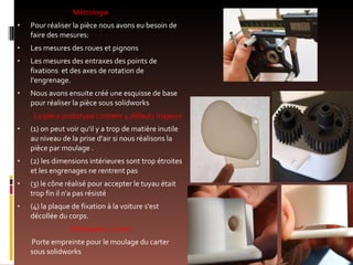 Métrologie  Pour réaliser la pièce nous avons eu besoin de faire des mesures: Les mesures des roues et pignons Les mesures des entraxes des points de fixations  et des axes de rotation de l’engrenage. Nous avons ensuite créé une esquisse de base pour réaliser la pièce sous solidworks La pièce prototype contient 4 défauts majeurs  (1) on peut voir qu'il y a trop de matière inutile au niveau de la prise d'air si nous réalisons la pièce par moulage . (2) les dimensions intérieures sont trop étroites et les engrenages ne rentrent pas (3) le cône réalisé pour accepter le tuyau était trop fin il n'a pas résisté (4) la plaque de fixation à la voiture s'est décollée du corps. Réalisation  à venir Porte empreinte pour le moulage du carter sous solidworks 