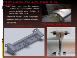 Projet aileron d’un autre groupe de la classe: Nous avons opté pour les solutions suivantes du à l’utilisation de l’aileron comme poignée pour déplacer la voiture  lors  de la course : - soutien de la base à l’aide d’une plaque - épaisseur plus imposante des montants - base pleine  Pièce modifiée en projet  Pièce réalisée l’année précédente 