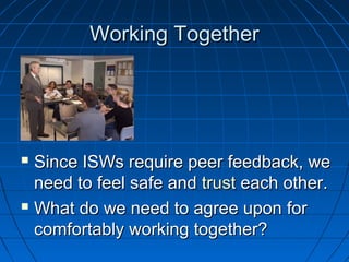 WWoorrkkiinngg TTooggeetthheerr 
 SSiinnccee IISSWWss rreeqquuiirree ppeeeerr ffeeeeddbbaacckk,, wwee 
nneeeedd ttoo ffeeeell ssaaffee aanndd ttrruusstt eeaacchh ootthheerr.. 
 WWhhaatt ddoo wwee nneeeedd ttoo aaggrreeee uuppoonn ffoorr 
ccoommffoorrttaabbllyy wwoorrkkiinngg ttooggeetthheerr?? 
 