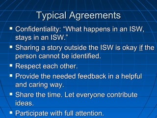 TTyyppiiccaall AAggrreeeemmeennttss 
 CCoonnffiiddeennttiiaalliittyy:: ““WWhhaatt hhaappppeennss iinn aann IISSWW,, 
ssttaayyss iinn aann IISSWW..”” 
 SShhaarriinngg aa ssttoorryy oouuttssiiddee tthhee IISSWW iiss ookkaayy iiff tthhee 
ppeerrssoonn ccaannnnoott bbee iiddeennttiiffiieedd.. 
 RReessppeecctt eeaacchh ootthheerr.. 
 PPrroovviiddee tthhee nneeeeddeedd ffeeeeddbbaacckk iinn aa hheellppffuull 
aanndd ccaarriinngg wwaayy.. 
 SShhaarree tthhee ttiimmee.. LLeett eevveerryyoonnee ccoonnttrriibbuuttee 
iiddeeaass.. 
 PPaarrttiicciippaattee wwiitthh ffuullll aatttteennttiioonn.. 
 