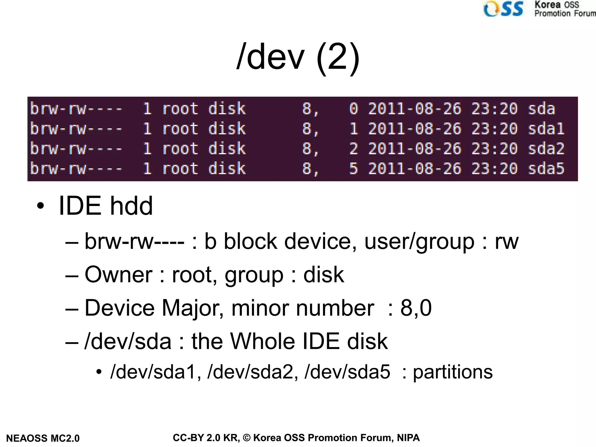 /dev (2)



    • IDE hdd
         – brw-rw---- : b block device, user/group : rw
         – Owner : root, group : disk
         – Device Major, minor number : 8,0
         – /dev/sda : the Whole IDE disk
               • /dev/sda1, /dev/sda2, /dev/sda5 : partitions


NEAOSS MC2.0           CC-BY 2.0 KR, © Korea OSS Promotion Forum, NIPA
 