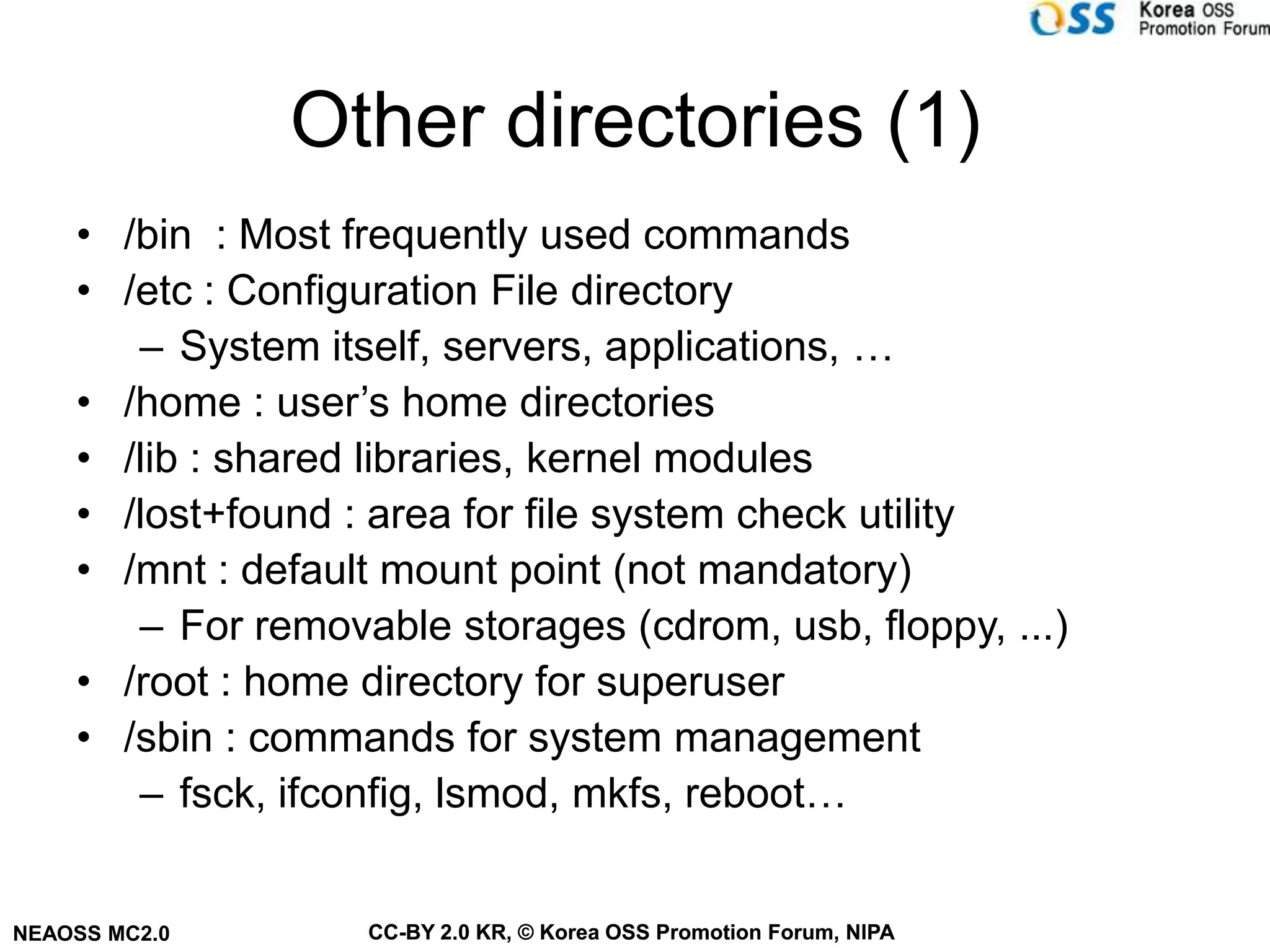 Other directories (1)
    • /bin : Most frequently used commands
    • /etc : Configuration File directory
       – System itself, servers, applications, …
    • /home : user’s home directories
    • /lib : shared libraries, kernel modules
    • /lost+found : area for file system check utility
    • /mnt : default mount point (not mandatory)
       – For removable storages (cdrom, usb, floppy, ...)
    • /root : home directory for superuser
    • /sbin : commands for system management
       – fsck, ifconfig, lsmod, mkfs, reboot…


NEAOSS MC2.0       CC-BY 2.0 KR, © Korea OSS Promotion Forum, NIPA
 