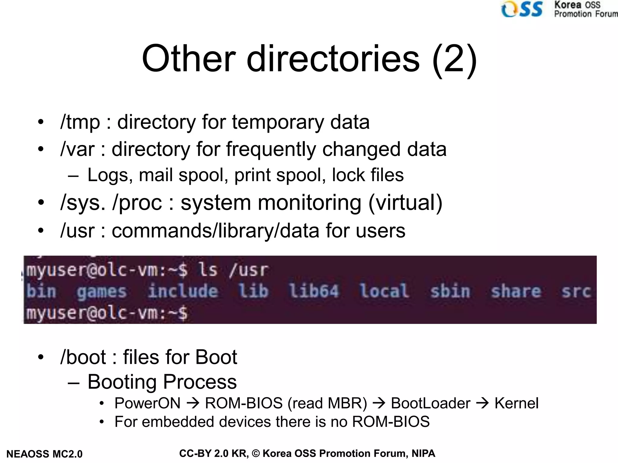Other directories (2)
    • /tmp : directory for temporary data
    • /var : directory for frequently changed data
         – Logs, mail spool, print spool, lock files
    • /sys. /proc : system monitoring (virtual)
    • /usr : commands/library/data for users




    • /boot : files for Boot
       – Booting Process
               • PowerON  ROM-BIOS (read MBR)  BootLoader  Kernel
               • For embedded devices there is no ROM-BIOS
NEAOSS MC2.0            CC-BY 2.0 KR, © Korea OSS Promotion Forum, NIPA
 