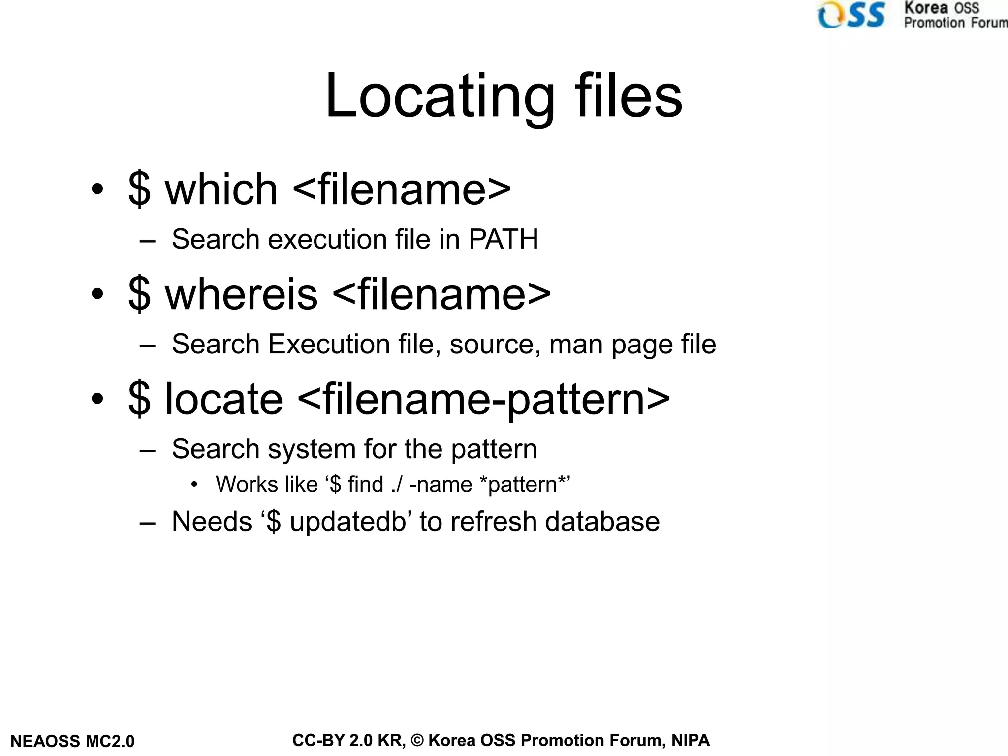 Locating files
       • $ which <filename>
               – Search execution file in PATH

       • $ whereis <filename>
               – Search Execution file, source, man page file

       • $ locate <filename-pattern>
               – Search system for the pattern
                   • Works like ‘$ find ./ -name *pattern*’
               – Needs ‘$ updatedb’ to refresh database




NEAOSS MC2.0                 CC-BY 2.0 KR, © Korea OSS Promotion Forum, NIPA
 
