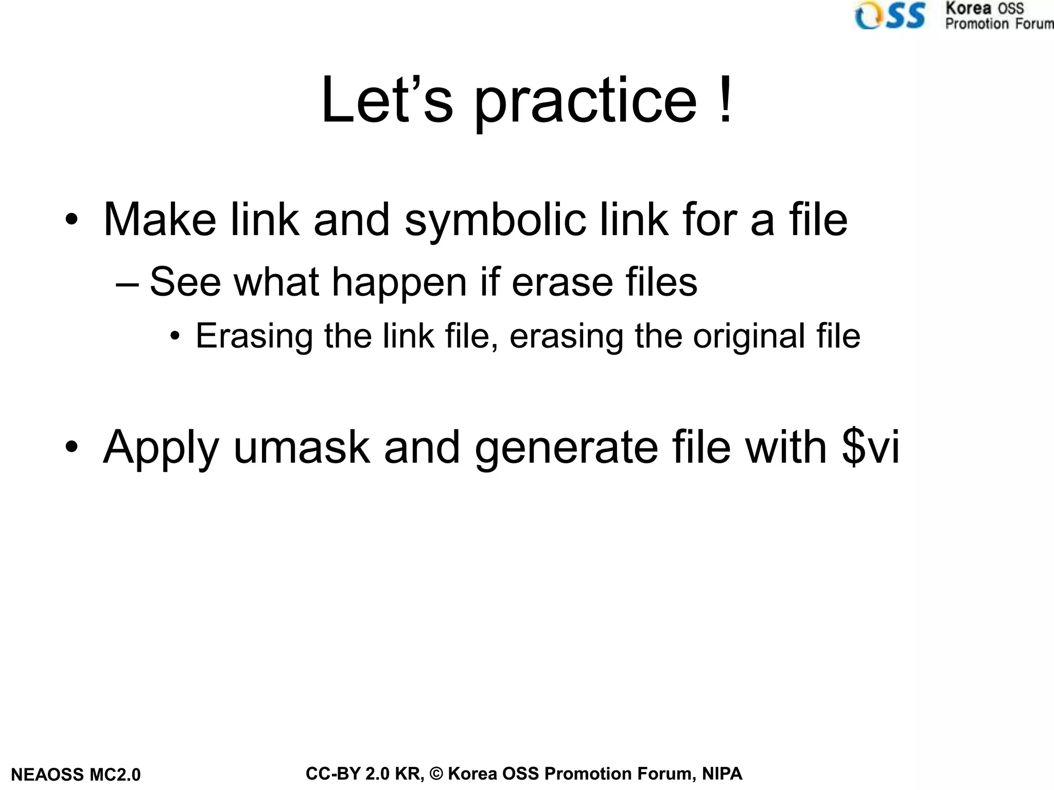 Let’s practice !
    • Make link and symbolic link for a file
         – See what happen if erase files
               • Erasing the link file, erasing the original file


    • Apply umask and generate file with $vi




NEAOSS MC2.0            CC-BY 2.0 KR, © Korea OSS Promotion Forum, NIPA
 