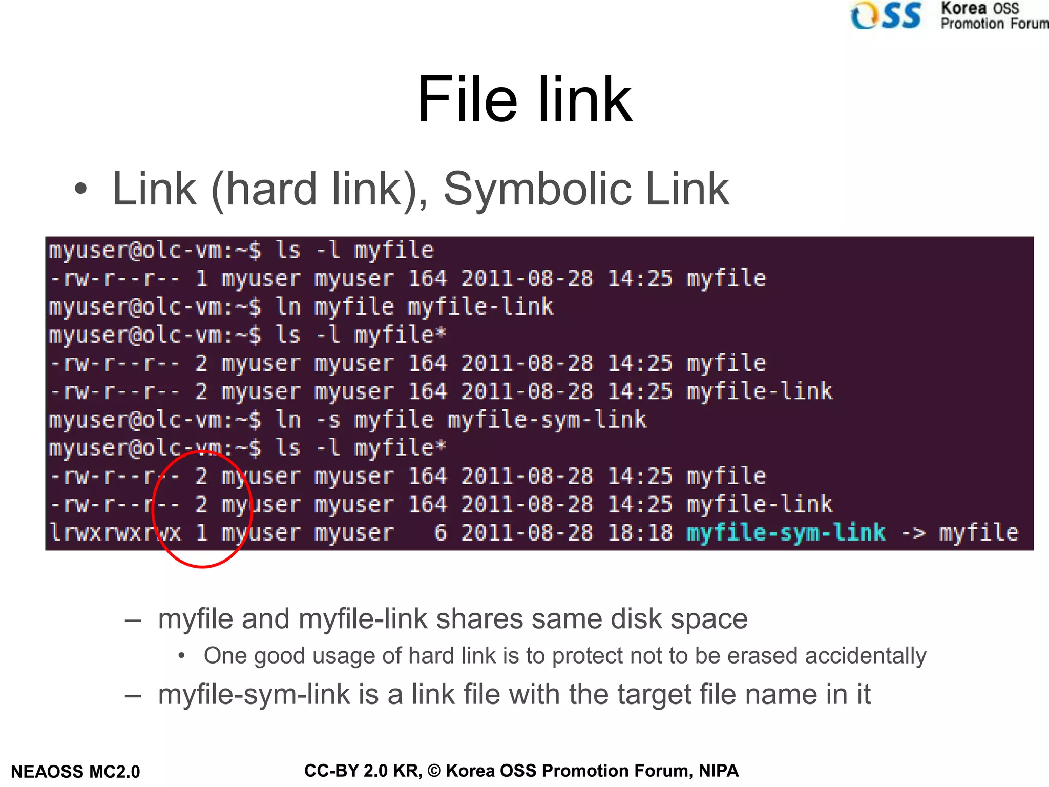 File link
     • Link (hard link), Symbolic Link

                      디렉토리                  Inode 블럭                   Data 블럭




          – myfile and myfile-link shares same disk space
               • One good usage of hard link is to protect not to be erased accidentally
          – myfile-sym-link is a link file with the target file name in it

NEAOSS MC2.0               CC-BY 2.0 KR, © Korea OSS Promotion Forum, NIPA
 