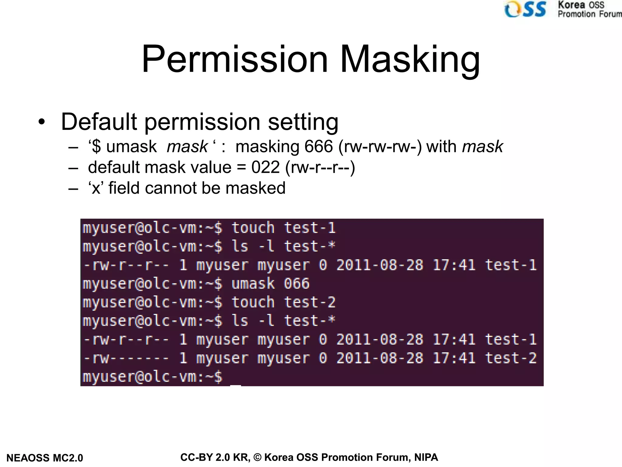 Permission Masking
    • Default permission setting
         – ‘$ umask mask ‘ : masking 666 (rw-rw-rw-) with mask
         – default mask value = 022 (rw-r--r--)
         – ‘x’ field cannot be masked




NEAOSS MC2.0          CC-BY 2.0 KR, © Korea OSS Promotion Forum, NIPA
 