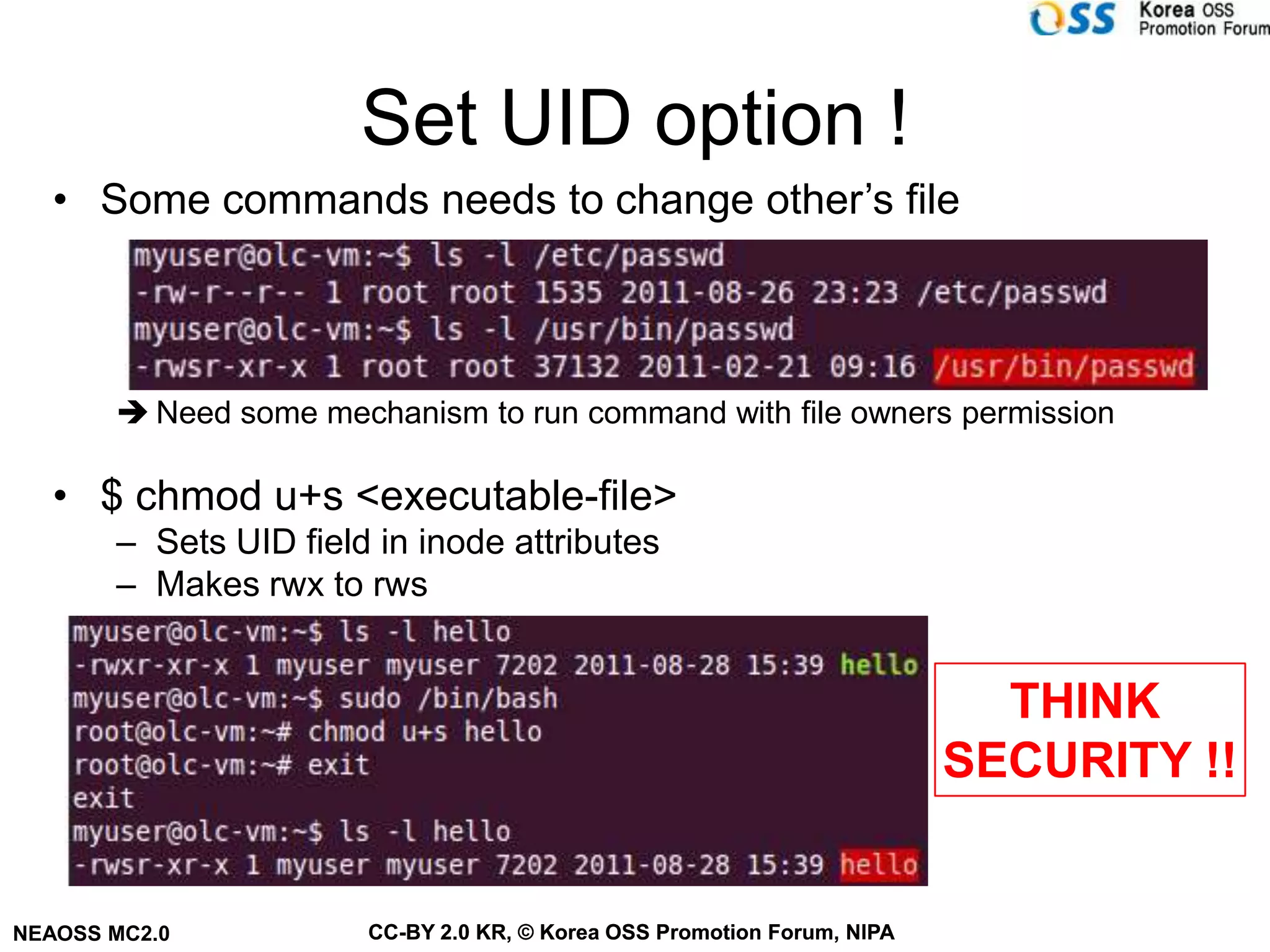Set UID option !
   • Some commands needs to change other’s file



        Need some mechanism to run command with file owners permission

   • $ chmod u+s <executable-file>
       – Sets UID field in inode attributes
       – Makes rwx to rws


                                                                           THINK
                                                                         SECURITY !!


NEAOSS MC2.0           CC-BY 2.0 KR, © Korea OSS Promotion Forum, NIPA
 