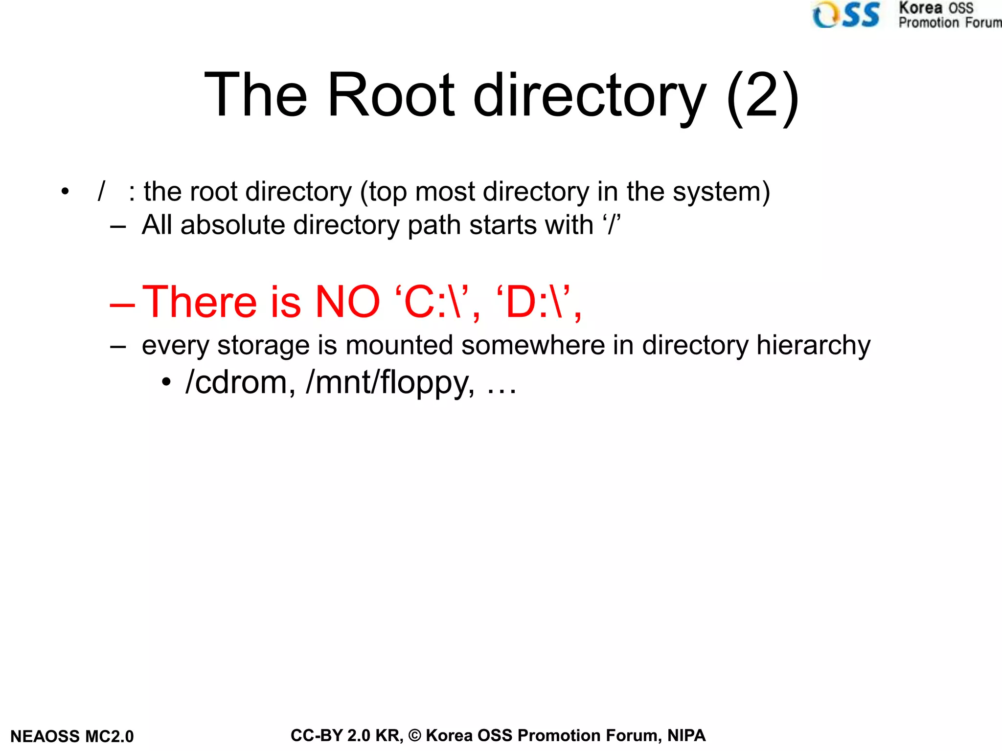 The Root directory (2)
    • / : the root directory (top most directory in the system)
       – All absolute directory path starts with ‘/’

         – There is NO ‘C:’, ‘D:’,
         – every storage is mounted somewhere in directory hierarchy
               • /cdrom, /mnt/floppy, …




NEAOSS MC2.0           CC-BY 2.0 KR, © Korea OSS Promotion Forum, NIPA
 
