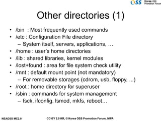 Other directories (1)
    • /bin : Most frequently used commands
    • /etc : Configuration File directory
       – System itself, servers, applications, …
    • /home : user’s home directories
    • /lib : shared libraries, kernel modules
    • /lost+found : area for file system check utility
    • /mnt : default mount point (not mandatory)
       – For removable storages (cdrom, usb, floppy, ...)
    • /root : home directory for superuser
    • /sbin : commands for system management
       – fsck, ifconfig, lsmod, mkfs, reboot…


NEAOSS MC2.0       CC-BY 2.0 KR, © Korea OSS Promotion Forum, NIPA
 
