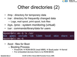 Other directories (2)
    • /tmp : directory for temporary data
    • /var : directory for frequently changed data
         – Logs, mail spool, print spool, lock files
    • /sys. /proc : system monitoring (virtual)
    • /usr : commands/library/data for users




    • /boot : files for Boot
       – Booting Process
               • PowerON  ROM-BIOS (read MBR)  BootLoader  Kernel
               • For embedded devices there is no ROM-BIOS
NEAOSS MC2.0            CC-BY 2.0 KR, © Korea OSS Promotion Forum, NIPA
 